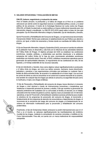 Y. MARTNEZ
II. BALANCE SITUACIONAL Y EVALUACION DE METAS
ENLCD, balance, seguimiento y evaluacion de metas
Para el Estado peruano, Ia producciOn y el trafico de drogas en el Peril es un problema
estructural que atenta contra Ia seguridad nacional, Ia estabilidad politica y social, y la salud
pUblica de las personas. A traves de Ia Estrategia Nacional de Lucha contra las Drogas
(ENLCD), el Estado ha plasmado su vision politica y eI marco institucional requerido para una
intervenciOn integral y equilibrada. La ENLCD 2012-2016 °per() sobre la base de tres ejes
principales: Eje de Desarrollo Alternativo Integral y Sostenible, Eje de Interdiccion y SanciOn,
Eje de PrevenciOn y RehabilitaciOn del Consumo de Drogas, y un eje transversal denominado:
Compromiso Global. Dichos ejes evidencian el establecimiento de una Politica que atiende y
prioriza, por igual, a todos los escenarios y frentes donde se manifiesta del trafico ilicito de
drogas.
ElEje de Desarrollo Alternativo, Integral y Sostenible (DAIS), promueve el cambio de actitudes
de Ia poblaciOn hacia un desarrollo y vida licita sin la influencia de las actividades delictivas
del Trafico Ilicito de Drogas. El objetivo principal del DAIS es establecer las condiciones
econOmicas, sociales, politicas, y ambientales que permitan desvincular a la poblaciOn
campesina del cultivo ilicitos de la hoja de coca, promoviendo actividades econOnicas
sostenibles con inclusion social. Para ello, el DAIS, establece mecanismos operativos para Ia
generaciOn de oportunidades laborales, el mejoramiento de las condiciones de vida, de los
ingresos, y el manejo sostenible de los recursos naturales.
El Eje de InterdicciOn y SanciOn, tiene como objetivo reducir significativamente la producciOn
y el trafico ilicito de drogas, asi como sus delitos conexos. Asimismo, busca desarticular,
judicializar y penalizar a las organizaciones criminales que participan en cualquier fase y
ambito de dicha actividad ilicita, de acuerdo a lo establecido en el marco legal. Las acciones
ae control de oferta no solo se concentran en el control de Ia cadena mercantil de Ia cocaina,
sino tambien de cualquier tipo de drogas que afecta el consumo y Ia seguridad del pais como
Ia marihuana, el opio y las drogas sinteticas.
El Eje de PrevenciOn y Rehabilitacidn del consumo de drogas, busca disminuir el consumo
de drogas a nivel nacional a twos de intervenciones preventivas y terapeuticas que
fortalezcan eI desarrollo personal de jovenes y adultos. Este eje incentiva la generaciOn de
espacios protectores del ciudadano con su comunidad, Ia familia y la escuela, en un trabajo
articulado entre los niveles de gobierno central, regional, local y Ia sociedad civil. En terminos
operativos, el eje de PrevenciOn y RehabilitaciOn establece acciones prioritarias para ampliar
Ia cobertura de los programas de prevenciOn del consumo de drogas, el incremento y
fortalecimiento de los programas de atenciOn de consumidores y dependientes de drogas, el
incremento de Ia conciencia del riesgo del consumo de drogas y el fortalecimiento de un
sistema de informacian multisectorial para la prevenciOn y rehabilitaciOn del consumo
problematic°.
Finalmente, el Eje de Compromiso Global, promueve la acciOn internacional para que en el
Peril y en eI mundo, se reduzcan significativamente las manifestaciones del problema
mundial de las drogas, mediante Ia concertaciOn de acciones concretas y medibles en los
Foros Internacionales. Para ello, se cuenta con un marco institucional de responsabilidad
compartida.
15
 