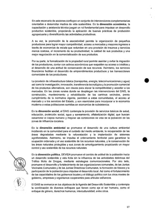 En este escenario de acciones confluyen un conjunto de intervenciones complementarias
orientadas a desarrollar medios de vida sostenibles. En Ia dimension economics, Ia
capacitacion y asistencia tecnica juegan un rol fundamental para impulsar un desarrollo
productivo sostenible, propiciando Ia aplicacion de buenas practicas de producci6n
agropecuaria y diversificando las actividades productivas.
A su vez, Ia promociOn de Ia asociatividad permite Ia organizacion de pequerios
productores para lograr mayor competitividad, acceso a mercados y mayores ingresos a
traves de economias de escala que redundan en una provision de insumos y servicios
menos costosa, el incremento de su productividad, la calidad de sus productos y una
mejor negociaciOn en la comercializaciOn de sus productos.
Por su parte, Ia formalizaciOn de la propiedad rural permite asentar y evitar la migracion
de los productores, contar con activos econornicos que respalden su acceso a creditos y
el desarrollo de una actitud de conservacion de sus recursos. Asimismo, los servicios
financieros facilitan el desarrollo de emprendimientos productivos y las transacciones
comerciales de los productores.
La provisiOn de infraestructura basica (transportes, energia, telecomunicaciones y agua)
asi como Ia investigaciOn, innovaciOn, transferencia tecnolOgica y Ia promocion comercial
de los productos alternativos, son claves para elevar Ia competitividad y acceder a los
mercados. En las zones rurales donde se despliegan las intervenciones del DAIS, Ia
construccion, mantenimiento y rehabilitaciOn de los caminos vecinales, previo
cumplimiento de la normativa vigente, permiten a estas comunidades, el acceso al
mercado y a los servicios del Estado, y son esenciales para incorporar a Ia economia
moderna a estas poblaciones sumidas en economias de subsistencia.
En Ia dimension social, el DAIS contempla la provisiOn de servicios basicos de salud,
educaci6n, proteccion social, agua y saneamiento, alfabetizacion digital, que buscan
aesarronar ei capital numano y mejorar las conaiciones de vida ae la podiacien de las
zonas de influencia cocalera.
En Ia dimension ambiental se promueve el desarrollo de una cultura ambiental
incidiendo en Ia comunidad para el cuidado del medio ambiente, la recuperacion de las
areas degradadas mediante Ia reforestacian y la implantacion de sistemas
agroforestales. Asimismo, se impulsa el ordenamiento territorial para garantizar la
ocupaci6n ordenada y el uso sostenible de los recursos naturales, y la conservaciOn de
las areas naturales protegidas y sus zonas de amortiguamiento propiciando un mayor
control y uso sostenible de los recursos naturales.
En Ia dimensiOn politica, DEVIDA promueve eI cambio de actitud de la poblacion hacia
un desarrollo sostenible y vida licita sin la influencia de las actividades delictivas del
Trafico Ilicito de Drogas, mediante estrategias comunicacionales. Por otro lado,
promueve el desarrollo y fortalecimiento de las organizaciones comunales, de las Juntas
Vecinales Comunales y de las Juntas Directivas Comunales, Ia formaciOn de lideres y la
participaciOn de la poblaciOn para impulsar eI desarrollo local. Asi como el fortalecimiento
de las capacidades de los gobiernos locales y el dialog° politico con los otros niveles de
gobierno, empresas y organismos cooperantes para articular esfuerzos.
El DAIS se enmarca en los objetivos de Ia Agenda del Desarrollo Sostenible y contempla
Ia combinacion de diversos enfoques que tienen como eje el ser humano, como el
enfoque de genero, derechos humanos, interculturalidad, entre otros.
17
 