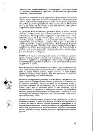 desarrollo de sus comunidades es clave. Con este proposito DEVIDA realiza talleres
de capacitaci6n, intercambios de experiencias y pasantias entre las organizaciones
comunales y autoridades locales.
Otro elemento fundamental de este componente es el aspecto comunicacional que
refuerza las otras modalidades de relacionamiento comunitario. DEVIDA a traves de
diversos medios de comunicaciOn (TelevisiOn, radio, paneles, bocinas, activaciones
BTL y otros) genera en la poblaciOn una actitud favorable al DAIS, difundiendo la
vision y los avances de los procesos de desarrollo, asimismo, promoviendo la
integracion de Ia comunidad en el cambio.
La promocion de la diversificacion productiva, brinda de manera inmediata
alternativas econOmicas licitas a las comunidades afectadas por la erradicaciOn de
cultivos de coca. DEVIDA gestiona Ia entrega de insumos productivos como semillas,
fertilizantes, abonos, kits de herramientas, equipos y mOdulos que contribuyan a Ia
diversidad, calidad, rentabilidad y a la producciOn sostenible. Lo cual es
complementado con capacitacion y asistencia tecnica para el desarrollo de
actividades productivas de rapid° aprovechamiento y de mediano plazo, de acuerdo
a las potencialidades de las zonas intervenidas. La capacitaciOn y asistencia tecnica
comprende las diversas fases del proceso productivo y de comercializacion de
productos agropecuarios, artesanales y servicios locales diversos. Desatacando los
productos alternativos de café y cacao.
DEVIDA, en el marco de este componente, impulsa la formacion de promotores
agricolas entre los agricultores de las zonas intervenidas, mediante programas
intensivos de capacitacion en metodologias de extension rural, quienes promoveran
la aplicaciOn de buenas practicas de producciOn en sus comunidades, como parte del
equipo tecnico de DEVIDA.
El mantenimiento de Ia infraestructura comunal busca mejorar el funcionamiento
de los establecimientos pCiblicos con mayor impacto en el bienestar de Is comunidad
como las postas medicas, escuelas, locales comunales de usos multiples,
comedores, almacenes, losas deportivas, entre otros. Propiciando la participacion
activa de la poblacion y de las autoridades locales.
Finalmente, el componente de promocion de estilos de vida saludable tiene como
objetivo mejorar Ia calidad de vida de la poblacion, promoviendo, en coordinacion con
las entidades competentes, practicas saludables en los individuos, familias y
comunidad, relacionados con el cuidado de los hijos, Ia alimentacion, el deporte, la
cultura y valores para una convivencia pacifica. En este componente, DEVIDA
implementa talleres de capacitacion en estilos de vida saludables, escuelas de futbol,
bibliotecas, actividades culturales como la mOsica y el teatro, y las caravanas para el
desarrollo y la inclusiOn social que permiten Ilevar a las comunidades los servicios de
diversas entidades del Estado.
Las caravanas para el desarrollo y la inclusiOn social, impulsadas por DEVIDA, se
organizan para facilitar el acceso a los servicios del Estado de la poblaciOn mas
vulnerable en zonas de influencia cocalera, convocando la participaciOn de las
entidades de diversos sectores. Permitiendo la presencia de los programas de salud,
de educaci6n, de protecciOn social, acceso a Ia identidad, afiliaciOn al Seguro Integral
de Salud, entre otros servicios. Asimismo, se convoca la participacion de entidades
privadas.
20
 