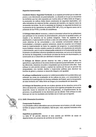 Aspectos transversales:
Condicion Basica: Seguridad Territorial, es un aspecto primordial que se debe dar
previo a una intervencion de poserradicaciOn. La situaci& en la que se encuentran
los territorios que han sido expuestos por muchos alias al Trafico Ilicito de Drogas y
la producciOn de cultivos ilicitos tienen condiciones de seguridad deplorables, con
altos indicadores de violencia familiar, presencia del sicariato y en algunos casos de
remanentes terroristas. De ahi la necesidad de fortalecer Ia seguridad territorial con
Ia presencia de los operadores de justicia (PNP, MP y PJ) y en algunos casos con Ia
presencia de las FFAA y comites de autodefensa.
El Enfoque Intercultural reconoce y valora la diversidad cultural de las poblaciones
que participan en las acciones de poserradicacion, promueve la igualdad social y el
respeto a los derechos de los pueblos indigenas. Todos los aspectos de la
planificaciOn e implementaciOn se Ilevan a cabo con este enfoque, considerando una
vision dinamica de las comunidades y una constante comunicaci6n dotada de
horizontalidad y orientada a generar consensos, desde los acuerdos con el Estado
hasta Ia implementaciOn de todos los aspectos del programa. La poserradicaciOn
busca fortalecer vinculos sociales exentos de conflicto y de situaciones de exclusion
y discriminacion, para lo cual es indispensable evidenciar el rol fundamental que tiene
el derecho a Ia identidad cultural en igualdad de condiciones; asi como en la reducci&
de brechas de desigualdad, Ia eliminaci& de todas las formas de discriminaciOn y Ia
construed& de un desarrollo con identidad e inclusion social.
El Enfoque de Genero permite observar los roles y tareas que realizan los
agricultores y agricultoras en las zonas donde se ejecuta la poserradicaciOn, asi como
las diferencias, relaciones de poder e inequidades que se producen entre ellos. Este
enfoque no solo permite conocer y explicar las razones por las que se generan las
desigualdades sino tambien diseriar e implementar politicas para disminuir las
brechas de genera y alcanzar un desarrollo integral y con igualdad.
El enfoque multisectorial reconoce Ia multidimensionalidad de Ia problematica que
enfrentan las zonas de erradicaci& de los cultivos de coca, y en concordancia, Ia
necesidad de la participacion de diversas entidades del Estado, para la recuperacion
de estos territorios del Trafico Ilicito de Drogas y Ia consolidaciOn del desarrollo.
El Enfoque de Derechos permite ver el pleno ejercicio de los derechos como el fin
ultimo del desarrollo, considera a las personas como agentes principales de su propio
desarrollo, busca la reducciOn de las desigualdades, el empoderamiento de las
personas y la participacion en las decisiones que las afectan. Este enfoque no solo
tiene que ver con los resultados sino tambien con el modo que se lograran.
2.1.3. DAIS: Dimension Economica
Componente Productivo
Los principales cultivos alternativos que se promueven son el cacao y el café, aunque
tambien se apoya el cultivo del platano, frijol de palo, malz, especies forestales entre
otros.
Superficie en producci6n
La tabla N° 02 permite observar el area asistida por DEVIDA de cacao en
departamentos con presencia de sembrios de coca ilicita.
21
 