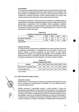 Asociatividad
Otro aspecto que tambien fortalece el capital social es la asociatividad. El DAIS opera
en un escenario de pequefios productores: predios inferiores a las 5 hectareas. Este
hecho grafica una problematica que no permite al agente econOnnico acceder a las
ventajas de la economfa de escala. Es decir, obtener beneficio en el precio, tanto
cuando compra insumos productivos, como cuando vende el bien final.
Para superar tal obstaculo, el DAIS promueve Ia constituciOn y eI fortalecimiento de
organizaciones de pequefios productores agrarios como los comites de productores,
asociaciones y cooperativas. Para tal propOsito, brinda capacitaciOn, asistencia
tecnica, facilita pasantfas, nuevas tecnologfas y servicios de articulaciOn comercial.
Los esfuerzos iniciados por DEVIDA son complementados con Ia accion de otras
instituciones y sectores del Estado.
Tabla N° 05
Comites de Productores Conformados 2014-2016
Variable 2014 2015 2016 Total
Comites de Productores 129 219 28 376
Asociados 3,218 5,696 476 9,390
Fuente: DEVIDA.
Caminos Vecinales
En DAIS promueve el mejoramiento y rehabilitaciOn de caminos vecinales a traves de
los gobiernos subnacionales. La infraestructura vial rural facilita el acceso a los
servicios basicos y circuitos comerciales. De esta manera se logra integrar
ffsicamente los caserfos y comunidades mas alejadas con las principales vfas de
acceso a los mercados. En tal sentido, la tabia N' 06 muestra el niimero ae kiiometros
de caminos vecinales que han sido mejorados, asi como Ia inversion realizada.
Tabla N° 06
Caminos vecinales 2011-2016
Variable 2011 2012 2013 2014 2015 2016 Total
Mejoramiento y rehabilitaciOn (Km) 297 368 240 125 315 692 2,037
Inversion (Mill. de Si.) 12.8 28.4 46.3 28.3 20.7 48.1 184.6
Fuente: DEVIDA.
2.1.4. DAIS: Dimension Politica y Social
Desarrollo Comunal
El transit° hacia una economia licita requiere Ia recuperaci6n del capital social y para
ello se promueven las organizaciones comunitarias y su firme liderazgo para el
proceso de desarrollo local.
Y. MARTINE
DEVIDA promueve Ia organizacion comunal y juntas vecinales. A traves del
componente de socializaciOn, se toma contacto con los caserfos y comunidades que
han sido erradicadas con el fin de ofrecerles los componentes de la poserradicacion
a traves del cual reciben una atenciOn para el DAIS. Se suscriben acuerdos con las
comunidades y cada una de las familias beneficiarfas, en el que se comprometen a
no resembrar coca y DEVIDA se compromete a implementar el DAIS en su comunidad
o caserfo. Asimismo, se impulsa la formulacion e implementaciOn de programas de
23
 