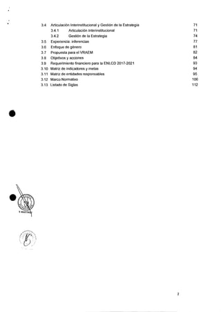 3.4 Articulacian Interinstitucional y GestiOn de Ia Estrategia
3.4.1 Articulacion Interinstitucional
3.4.2 GestiOn de Ia Estrategia
71
71
74
3.5 Experiencia: inferencias 77
3.6 Enfoque de genero 81
3.7 Propuesta para el VRAEM 82
3.8 Objetivos y acciones 84
3.9 Requerimiento financiero para Ia EN LCD 2017-2021 93
3.10 Matriz de indicadores y metas 94
3.11 Matriz de entidades responsables 95
3.12 Marco Normativo 106
3.13 Listado de Siglas 112
2
 
