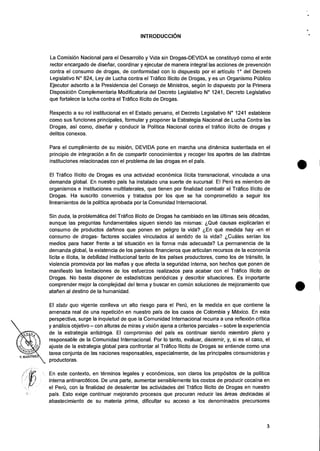 INTRODUCCION
La ComisiOn Nacional para el Desarrollo y Vida sin Drogas-DEVIDA se constituyO como el ente
rector encargado de disefiar, coordinar y ejecutar de manera integral las acciones de prevenciOn
contra el consumo de drogas, de conformidad con lo dispuesto por el articulo 1° del Decreto
Legislativo N° 824, Ley de Lucha contra el Trafico Ilicito de Drogas, y es un Organismo Public°
Ejecutor adscrito a la Presidencia del Consejo de Ministros, segun lo dispuesto por la Primera
Disposicion Complementaria Modificatoria del Decreto Legislativo N° 1241, Decreto Legislativo
que fortalece la lucha contra el Trafico Ilicito de Drogas.
Respecto a su rol institucional en el Estado peruano, el Decreto Legislativo N° 1241 establece
como sus funciones principales, formular y proponer la Estrategia Nacional de Lucha Contra las
Drogas, asi como, disefiar y conducir Ia Politica Nacional contra el talc° ilicito de drogas y
delitos conexos.
Para el cumplimiento de su mision, DEVIDA pone en marcha una dinamica sustentada en el
principio de integraciOn a fin de compartir conocimientos y recoger los aportes de las distintas
instituciones relacionadas con el problema de las drogas en el pais.
El Trafico Ilicito de Drogas es una actividad economica ilicita transnacional, vinculada a una
demanda global. En nuestro pais ha instalado una suerte de sucursal. El Peril es miembro de
organismos e instituciones multilaterales, que tienen por finalidad combatir el Trafico Ilicito de
Drogas. Ha suscrito convenios y tratados por los que se ha comprometido a seguir los
lineamientos de Ia politica aprobada por Ia Comunidad Internacional.
Sin duda, Ia problematica del Trafico Ilicito de Drogas ha cambiado en las Oltimas seis decadas,
aunque ias preguntas fundamentales siguen siendo las mismas: 6Que causas explicarian el
consumo de productos dafiinos que ponen en peligro Ia vida? tEn que medida hay -en el
consumo de drogas- factores sociales vinculados al sentido de la vida? tCuales serian los
medios para hacer frente a tal situaci6n en Ia forma mas adecuada? La permanencia de Ia
demanda global, Ia existencia de los paraisos financieros que articulan recursos de la economia
licita e ilicita, Ia debilidad institucional tanto de los paises productores, como los de transit°, Ia
violencia promovida por las mafias y que afecta Ia seguridad interna, son hechos que ponen de
manifiesto las limitaciones de los esfuerzos realizados para acabar con el Trafico Ilicito de
Drogas. No basta disponer de estadisticas periOdicas y describir situaciones. Es importante
comprender mejor Ia complejidad del tema y buscar en comOn soluciones de mejoramiento que
atafien al destino de la humanidad.
El statu quo vigente conlleva un alto riesgo para el Peril, en Ia medida en que contiene Ia
amenaza real de una repeticiOn en nuestro pais de los casos de Colombia y Mexico. En esta
perspectiva, surge la inquietud de que la Comunidad Internacional recurra a una reflexiOn critica
y analisis objetivo — con alturas de miras y vision ajena a criterios parciales — sobre Ia experiencia
de Ia estrategia antidroga. El compromiso del pals es continuar siendo miembro pleno y
responsible de Ia Comunidad Internacional. Por lo tanto, evaluar, discernir, y, si es el caso, el
ajuste de Ia estrategia global para confrontar al Trafico Ilicito de Drogas se entiende como una
tarea conjunta de las naciones responsables, especialmente, de las principales consumidoras y
productoras.
En este contexto, en terminos legales y econOmicos, son claros los propOsitos de Ia politica
interna antinarcOticos. De una parte, aumentar sensiblemente los costos de producir cocaina en
el Pert), con la finalidad de desalentar las actividades del Trafico Ilicito de Drogas en nuestro
pais. Esto exige continuar mejorando procesos que procuran reducir las areas dedicadas al
abastecimiento de su materia prima, dificultar su acceso a los denominados precursores
3
 