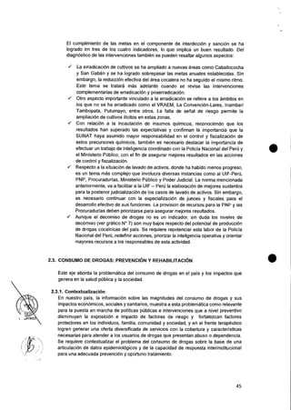 El cumplimiento de las metas en el componente de interdiccion y sanciOn se ha
logrado en tres de los cuatro indicadores, lo que implica un buen resultado. Del
diagn6stico de las intervenciones tambien se pueden resaltar algunos aspectos:
✓ La erradicaciOn de cultivos se ha ampliado a nuevas areas como Caballococha
y San Gaban y se ha logrado sobrepasar las metas anuales establecidas. Sin
embargo, Ia reducciOn efectiva del area cocalera no ha seguido el mismo ritmo.
Este tema se tratara mas adelante cuando se revise las intervenciones
complementarias de erradicacion y poserradicaciOn.
✓ Otro aspecto importante vinculado a Ia erradicaci6n se refiere a los ambitos en
los que no se ha erradicado como el VRAEM, La Convencion-Lares, Inambari
Tambopata, Putumayo, entre otros. La falta de serial de riesgo permite Ia
ampliacion de cultivos ilicitos en estas zonas.
✓ Con relaciOn a Ia incautaci6n de insumos quimicos, reconociendo que los
resultados han superado las expectativas y confirman la importancia que Ia
SUNAT haya asumido mayor responsabilidad en el control y fiscalizaciOn de
estos precursores quimicos, tarnbien es necesario destacar la importancia de
efectuar un trabajo de inteligencia coordinado con Ia Policia Nacional del Peru y
el Ministerio PUblico, con el fin de asegurar mejores resultados en las acciones
de control y fiscalizacion.
✓ Respecto a Ia situaci6n de lavado de activos, donde ha habido menos progreso,
es un tema mas complejo que involucra diversas instancias como al UIF-Peril,
PNP, Procuradurias, Ministerio Publico y Poder Judicial. La norma mencionada
anteriormente, va a facilitar a la UIF — Per0 Ia elaboraciOn de mejores sustentos
para Ia posterior judicializaciOn de los casos de lavado de activos. Sin embargo,
es necesario continuar con Ia especializaciOn de jueces y fiscales para el
desarrollo efectivo de sus funciones. La provision de recursos para is PNP y ias
Procuradurias deben priorizarse para asegurar mejores resultados.
✓ Aunque el decomiso de drogas no es un indicador. sin duda los niveles de
decomiso (ver grafico N° 7) son muy bajos respecto del potencial de producciOn
de drogas cocainicas del pais. Se requiere repotenciar esta labor de Ia Policia
Nacional del Per6, redefinir acciones, priorizar Ia inteligencia operative y orientar
mayores recursos a los responsables de esta actividad.
2.3. CONSUMO DE DROGAS: PREVENCION Y REHABILITACION •
Este eje aborda Ia problematica del consumo de drogas en el pais y los impactos que
genera en Ia salud pUblica y Ia sociedad.
2.3.1. Contextualizacion
En nuestro pais, Ia informaci6n sobre las magnitudes del consumo de drogas y sus
impactos econornicos, sociales y sanitarios, muestra a esta problematica como relevante
para Ia puesta en marcha de politicas publicas e intervenciones que a nivel preventivo
disminuyan Ia exposicion e impacto de factores de riesgo y fortalezcan factores
protectores en los individuos, familia, comunidad y sociedad, y en el frente terapeutico
logren generar una oferta diversificada de servicios con la cobertura y caracteristicas
necesarias para atender a los usuarios de drogas que presentan abuso o dependencia.
Se requiere contextualizar el problema del consumo de drogas sobre Ia base de una
articulacion de datos epidemiolOgicos y de la capacidad de respuesta interinstitucional
para una adecuada prevenciOn y oportuno tratamiento.
 