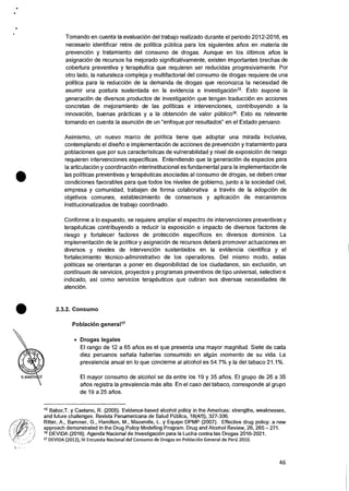 Tomando en cuenta la evaluaciOn del trabajo realizado durante el periodo 2012-2016, es
necesario identificar retos de politica pUblica para los siguientes &los en materia de
prevencion y tratamiento del consumo de drogas. Aunque en los Ciltimos atios la
asignaciOn de recursos ha mejorado significativamente, existen importantes brechas de
cobertura preventiva y terapeutica que requieren ser reducidas progresivamente. Por
otro lado, la naturaleza compleja y multifactorial del consumo de drogas requiere de una
politica para Ia reducci6n de la demanda de drogas que reconozca Ia necesidad de
asumir una postura sustentada en la evidencia e investigacion15. Esto supone la
generaciOn de diversos productos de investigaciOn que tengan traducciOn en acciones
concretas de mejoramiento de las politicas e intervenciones, contribuyendo a la
innovaci6n, buenas practicas y a la obtenciOn de valor pOblico16. Esto es relevante
tomando en cuenta Ia asunci6n de un "enfoque por resultados" en el Estado peruano.
•
Asimismo, un nuevo marco de politica tiene que adoptar una mirada inclusiva,
contemplando el diserio e implementaciOn de acciones de prevencion y tratamiento para
poblaciones que por sus caracteristicas de vulnerabilidad y nivel de exposiciOn de riesgo
requieren intervenciones especificas. Entendiendo que Ia generacion de espacios para
Ia articulacion y coordinaciOn interinstitucional es fundamental para Ia implennentacion de
las politicas preventivas y terapeuticas asociadas al consumo de drogas, se deben crear
condiciones favorables para que todos los niveles de gobierno, junto a la sociedad civil,
empresa y comunidad, trabajen de forma colaborativa a traves de Ia adopciOn de
objetivos comunes, establecimiento de consensos y aplicaciOn de mecanismos
institucionalizados de trabajo coordinado.
Conforme a lo expuesto, se requiere ampliar el espectro de intervenciones preventivas y
terapeuticas contribuyendo a reducir Ia exposicion e impacto de diversos factores de
riesgo y fortalecer factores de proteccion especificos en diversos dominios. La
implementaciOn de la politica y asignacian de recursos debera promover actuaciones en
diversos y niveles de intervencion sustentados en la evidencia cientifica y el
fortalecimiento tecnico-administrativo de los operadores. Del mismo modo, estas
politicas se orientaran a poner en disponibilidad de los ciudadanos, sin exclusiOn, un
continuum de servicios, proyectos y programas preventivos de tipo universal, selectivo e
indicado, asi como servicios terapeuticos que cubran sus diversas necesidades de
atenciOn.
• 2.3.2. Consumo
Poblacitfm generall7
• Drogas legales
El rango de 12 a 65 alios es el que presents una mayor magnitud. Siete de cada
diez peruanos senala haberlas consumido en algiin momento de su vida. La
prevalencia anual en lo que concierne al alcohol es 54.7% y la del tabaco 21.1%.
El mayor consumo de alcohol se da entre los 19 y 35 &los. El grupo de 26 a 35
atios registra Ia prevalencia mss alta. En el caso del tabaco, corresponde al grupo
de 19 a 25 arms.
15 Babor,T. y Caetano, R. (2005). Evidence-based alcohol policy in the Americas: strengths, weaknesses,
and future challenges. Revista Panamericana de Salud PUblica, 18(4/5), 327-336.
Ritter, A., Bammer, G., Hamilton, M., Mazerolle, L. y Equipo DPMP (2007). Effective drug policy: a new
approach demonstrated in the Drug Policy Modelling Program. Drug and Alcohol Review, 26, 265 — 271.
16 DEVIDA (2016). Agenda Nacional de InvestigaciOn para la Lucha contra las Drogas 2016-2021.
17 DEVIDA (2012), IV Encuesta Nacional del Consumo de Drogas en PoblaciOn General de Pero 2010.
46
 