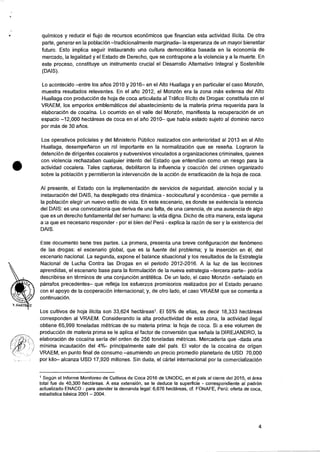 •
quimicos y reducir el flujo de recursos econornicos que financian esta actividad ilicita. De otra
parte, generar en Ia poblaciOn —tradicionalmente marginada— Ia esperanza de un mayor bienestar
futuro. Esto implica seguir instaurando una cultura democratica basada en la economia de
mercado, Ia legalidad y el Estado de Derecho, que se contrapone a Ia violencia y a Ia muerte. En
este proceso, constituye un instrumento crucial el Desarrollo Alternativo Integral y Sostenible
(DAIS).
Lo acontecido —entre los alios 2010 y 2016— en el Alto Huallaga y en particular el caso Monz6n,
muestra resultados relevantes. En el ario 2012, el MonzOn era la zona mas extensa del Alto
Huallaga con produccion de hoja de coca articulada al Trafico !licit° de Drogas: constituia con el
VRAEM, los emporios emblematicos del abastecimiento de la materia prima requerida para la
elaboraciOn de cocaina. Lo ocurrido en el valle del Monzon, manifiesta la recuperacion de un
espacio —12,000 hectareas de coca en el allo 2010— que habia estado sujeto al dominio narco
por mas de 30 &los.
Los operativos policiales y del Ministerio Publico realizados con anterioridad al 2013 en el Alto
Huallaga, desempetiaron un rol importante en la normalizaciOn que se resetia. Lograron la
detenci6n de dirigentes cocaleros y subversivos vinculados a organizaciones criminales, quienes
con violencia rechazaban cualquier intento del Estado que entendian como un riesgo para la
actividad cocalera. Tales capturas, debilitaron la influencia y coacciOn del crimen organizado
sobre la poblaciOn y permitieron Ia intervenciOn de la acci6n de erradicaciOn de la hoja de coca.
Al presente, el Estado con la implementacion de servicios de seguridad, atenciOn social y la
instauraci6n del DAIS, ha desplegado otra dinamica - sociocultural y econOmica - que permite a
la poblacion elegir un nuevo estilo de vida. En este escenario, es donde se evidencia la esencia
del DAIS: es una convocatoria que deriva de una falta, de una carencia, de una ausencia de algo
que es un derecho fundamental del ser humano: la vida digna. Dicho de otra manera, esta laguna
a is que es necesario responder - por el bien de! PerCi - explica Ia razOn de ser y la existencia del
DAIS.
Este aocumento tiene tres partes. La primera, presenta una breve configuracion del fenOmeno
de las drogas: el escenario global, que es Ia fuente del problema; y la inserciOn en el, del
escenario nacional. La segunda, expone el balance situacional y los resultados de Ia Estrategia
Nacional de Lucha Contra las Drogas en el periodo 2012-2016. A la luz de las lecciones
aprendidas, el escenario base para la formulaciOn de la nueva estrategia —tercera parte— podria
describirse en terminos de una conjunciOn antitetica. De un lado, el caso MonzOn -serialado en
parrafos precedentes— que refleja los esfuerzos promisorios realizados por el Estado peruano
con el apoyo de la cooperaciOn internacional; y, de otro lado, el caso VRAEM que se comenta a
continuaciOn.
Los cultivos de hoja ilicita son 33,624 hectareas'. El 55% de ellas, es decir 18,333 hectareas
corresponden al VRAEM. Considerando la alta productividad de esta zona, la actividad ilegal
obtiene 65,999 toneladas metricas de su materia prima: Ia hoja de coca. Si a ese volumen de
produccion de materia prima se le aplica el factor de conversion que sefiala la DIREJANDRO, Ia
elaboraciOn de cocaina seria del orden de 256 toneladas metricas. Mercaderia que -dada una
minima incautaciOn del 4%- principalmente sale del pais. El valor de Ia cocaina de origen
VRAEM, en punto final de consumo —asumiendo un precio promedio planetario de USD 70,000
por kilo— alcanza USD 17,920 millones. Sin duda, el cartel internacional por Ia comercializacion
1Segun el Informe Monitoreo de Cultivos de Coca 2016 de UNODC, en el pais al cierre del 2015, el area
total fue de 40,300 hectareas. A esa extension, se le deduce Ia superficie - correspondiente al padron
actualizado ENACO - para atender Ia demanda legal: 6,676 hectareas, cf. FONAFE, Peru: oferta de coca,
estadistica basica 2001 — 2004.
4
 