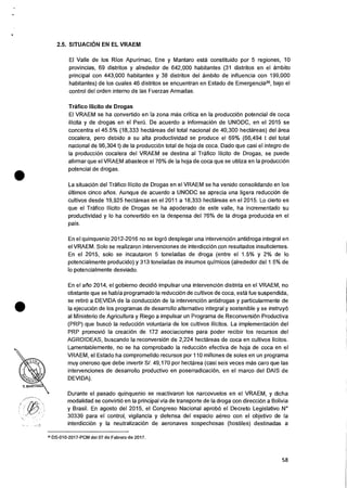 2.5. SITUACION EN EL VRAEM
El Valle de los Rios Apurimac, Ene y Mantaro esta constituido por 5 regiones, 10
provincias, 69 distritos y alrededor de 642,000 habitantes (31 distritos en el ambito
principal con 443,000 habitantes y 38 distritos del ambito de influencia con 199,000
habitantes) de los cuales 46 distritos se encuentran en Estado de Emergencia26, bajo el
control del orden interno de las Fuerzas Armadas.
Trafico Ilicito de Drogas
El VRAEM se ha convertido en Ia zona mas critica en la producciOn potencial de coca
ilicita y de drogas en el Peril. De acuerdo a informacion de UNODC, en el 2015 se
concentra el 45.5% (18,333 hectareas del total nacional de 40,300 hectareas) del area
cocalera, pero debido a su alta productividad se produce el 69% (66,494 t del total
nacional de 96,304 t) de Ia producciOn total de hoja de coca. Dado que casi el integro de
la producci6n cocalera del VRAEM se destina al Trafico Ilicito de Drogas, se puede
afirmar que el VRAEM abastece el 76% de la hoja de coca que se utiliza en la producciOn
potencial de drogas.
La situaciOn del Trafico Ilicito de Drogas en el VRAEM se ha venido consolidando en los
Oltimos cinco atios. Aunque de acuerdo a UNODC se aprecia una ligera reduccion de
cultivos desde 19,925 hectareas en el 2011 a 18,333 hectareas en el 2015. Lo cierto es
que el Trafico Ilicito de Drogas se ha apoderado de este valle, ha incrementado su
productividad y lo ha convertido en la despensa del 76% de Ia droga producida en el
pais.
En el quinquenio 2012-2016 no se logrO desplegar una intervenciOn antidroga integral en
el VRAEM. Solo se realizaron intervenciones de interdiccion con resultados insuficientes.
En el 2015, solo se incautaron 5 toneladas de droga (entre el 1.5% y 2% de lo
potencialmente producido) y 313 toneladas de insumos quimicos (alrededor del 1.5% de
lo potencialmente desviado.
En el afio 2014, el gobierno decidi6 impulsar una intervencion distinta en el VRAEM, no
obstante que se habia programado Ia reduccion de cultivos de coca, esta fue suspendida,
se retir6 a DEVIDA de la conduccion de la intervenciOn antidrogas y particularmente de
la ejecuciOn de los programas de desarrollo alternativo integral y sostenible y se instruyO
al Ministerio de Agricultura y Riego a impulsar un Programa de Reconversion Productiva
(PRP) que busco la reducciOn voluntaria de los cultivos ilicitos. La implementacion del
PRP promoviO la creaciOn de 172 asociaciones para poder recibir los recursos del
AGROIDEAS, buscando Ia reconversion de 2,224 hectareas de coca en cultivos licitos.
Lamentablemente, no se ha comprobado la reduccion efectiva de hoja de coca en eI
VRAEM, el Estado ha comprometido recursos por 110 millones de soles en un programa
muy oneroso que debe invertir S/. 49,170 por hectarea (casi seis veces mas caro que las
intervenciones de desarrollo productivo en poserradicaciOn, en el marco del DAIS de
DEVIDA).
Durante eI pasado quinquenio se reactivaron los narcovuelos en el VRAEM, y dicha
modalidad se convirtiO en Ia principal via de transporte de Ia droga con direcciOn a Bolivia
y Brasil. En agosto del 2015, el Congreso Nacional aprobo el Decreto Legislativo N°
30339 para el control, vigilancia y defensa del espacio aereo con el objetivo de la
interdicciOn y Ia neutralizacion de aeronaves sospechosas (hostiles) destinadas a
26 DS-010-2017-PCM del 07 de Febrero de 2017.
58
 