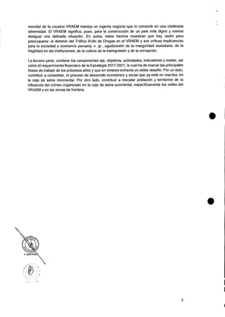 mundial de Ia cocaina VRAEM maneja un ingente negocio que lo convierte en una obstinada
adversidad. El VRAEM significa, pues, para Ia construed& de un pais mas digno y menos
desigual una delicada situaciOn. En suma, estos hechos muestran que hay raz& para
preocuparse: el dominio del Trafico Ilicito de Drogas en el VRAEM y sus criticas implicancias
para Ia sociedad y economia peruana, v. gr., agudizacion de la inseguridad ciudadana, de Ia
fragilidad en las instituciones, de la cultura de la transgresiOn y de la corrupciOn.
La tercera parte, contiene los componentes eje, objetivos, actividades, indicadores y metas, asi
como el requerimiento financiero de Ia Estrategia 2017-2021, Ia cual ha de marcar las principales
lineas de trabajo de los prOximos atios y que en sintesis enfrenta un doble desafio. Por un lado,
contribuir a consolidar, el proceso de desarrollo econOmico y social que ya esta en marcha, en
la ceja de selva nororiental. Por otro Iado, contribuir a rescatar poblaciOn y territorios de Ia
influencia del crimen organizado en Ia ceja de selva suroriental, especificamente los valles del
VRAEM y en las zonas de frontera.
5
 