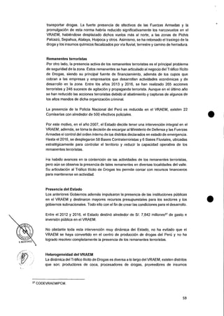 lams
Y. hIARTiNEZ
transportar drogas. La fuerte presencia de efectivos de las Fuerzas Armadas y Ia
promulgaciOn de esta norma habria reducido significativamente los narcovuelos en el
VRAEM, habiendose desplazado dichos vuelos mas al norte, a las zonas de Pichis
Sepahua, Atalaya, Huipoca y otros. Asimismo, se ha retomado el trasiego de Ia
droga y los insumos quimicos fiscalizados por via fluvial, terrestre y camino de herradura.
Remanentes terroristas
Por otro lado, Ia presencia activa de los remanentes terroristas es el principal problema
de seguridad de la zona. Estos remanentes se han articulado al negocio del Trafico Ilicito
de Drogas, siendo su principal fuente de financiamiento, ademas de los cupos que
cobran a las empresas y empresarios que desarrollan actividades econOrnicas y de
desarrollo en Ia zona. Entre los atios 2013 y 2016, se han realizado 265 acciones
terroristas y 246 sucesos de agitacion y propaganda terrorista. Aunque en el Ultimo alio
se han reducido las acciones terroristas debido al abatimiento y capturas de algunos de
los altos mandos de dicha organizacion criminal.
La presencia de la Policia Nacional del Peri) es reducida en el VRAEM, existen 22
Comisarias con alrededor de 500 efectivos policiales.
Por este motivo, en el ario 2007, el Estado decide tener una intervencion integral en el
VRAEM; ademas, se toma Ia decisiOn de encargar al Ministerio de Defensa y (as Fuerzas
Armadas el control del orden interno de los distritos declarados en estado de emergencia.
Hasta el 2016, se desplegaron 58 Bases Contraterroristas y 6 Bases Fluviales, ubicadas
estrategicamente para controlar el territorio y reducir Ia capacidad operativa de los
remanentes terroristas.
Ha habido avances en la contenciOn de las actividades de los remanentes terroristas,
pero at:in se observa Ia presencia de tales remanentes en diversas localidades del valle.
Su articulacion al Trafico !licit° de Drogas les permite contar con recursos financieros
para mantenerse en actividad.
Presencia del Estado
Los anteriores Gobiernos ademas impulsaron Ia presencia de las instituciones publican
en el VRAEM y destinaron mayores recursos presupuestales para los sectores y los
gobiernos subnacionales. Todo ello con el fin de crear las condiciones para el desarrollo.
Entre el 2012 y 2016, el Estado destin6 alrededor de S/. 7,842 millones27 de gasto e
inversion publica en el VRAEM.
No obstante toda esta intervencion muy dinamica del Estado, no ha evitado que el
VRAEM se haya convertido en el centro de produccion de drogas del Penj y no ha
logrado resolver completamente Ia presencia de los remanentes terroristas.
Heterogeneidad del VRAEM
La dinamica del Trafico llicito de Drogas es diversa a lo largo del VRAEM, existen distritos
que son: productores de coca, procesadores de drogas, proveedores de insumos
27 CODEVRAEM/PCM.
59
 