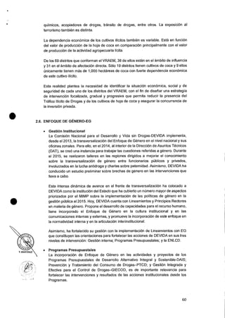 Y. MARTiNEZ
•
quimicos, acopiadores de drogas, transit° de drogas, entre otros. La exposicion al
terrorismo tambien es distinta.
La dependencia econ6mica de los cultivos ilicitos tambien es variable. Esta en funci6n
del valor de producci6n de la hoja de coca en comparacion principalmente con el valor
de producciOn de Ia actividad agropecuaria licita.
De los 69 distritos que conforman el VRAEM, 38 de ellos estan en el ambito de influencia
y 31 en el ambito de afectaciOn directa. Solo 19 distritos tienen cultivos de coca y 9 ellos
Onicamente tienen mss de 1,000 hectareas de coca con fuerte dependencia econOrnica
de este cultivo ilicito.
Esta realidad plantea Ia necesidad de identificar la situacion econOrnica, social y de
seguridad de cada uno de los distritos del VRAEM, con el fin de disefiar una estrategia
de intervenciOn focalizada, gradual y progresiva que permits reducir la presencia del
Trafico 'licit° de Drogas y de los cultivos de hoja de coca y asegurar Ia concurrencia de
la inversion privada.
2.6. ENFOQUE DE GENERO-EG
• Gestion Institucional
La ComisiOn Nacional para el Desarrollo y Vida sin Drogas-DEVIDA implementa,
desde el 2013, la transversalizaciOn del Enfoque de Genero en el nivel nacional y sus
oficinas zonales. Para ello, en el 2014, al interior de Ia DirecciOn de Asuntos Tecnicos
(DAT), se cre6 una instancia para trabajar las cuestiones referidas a genero. Durante
el 2015, se realizaron talleres en las regiones dirigidos a mejorar el conocimiento
sobre la transversalizaciOn de genero entre funcionarios pOblicos y privados,
involucrados en Ia lucha antidroga y charlas sobre paternidad. Asimismo, DEVIDA ha
conducido un estudio preliminar sobre brechas de genero en las intervenciones que
Ileva a cabo.
Esta intensa dinamica de avance en el frente de transversalizaciOn ha colocado a
DEVIDA como la instituciOn del Estado que ha cubierto un nOmero mayor de aspectos
priorizados por el MIMP sobre la implementaciOn de las politicas de genero en Ia
gestiOn pUblica al 2015. Hoy, DEVIDA cuenta con Lineamientos y Principios Rectores
en materia de genero. Propone el desarrollo de capacidades para el recurso humano,
tiene incorporado el Enfoque de Genero en Ia cultura institucional y en las
comunicaciones internas y externas, y promueve la incorporaci6n de este enfoque en
Ia normatividad interna y en la articulaciOn interinstitucional.
Asimismo, ha fortalecido su gestion con Ia implementaciOn de Lineamientos con EG
que constituyen las orientaciones para fortalecer las acciones de DEVIDA en sus tres
niveles de intervenciOn: Gestion interna; Programas Presupuestales; y Ia ENLCD.
• Programas Presupuestales
La incorporaci6n de Enfoque de Genero en las actividades y proyectos de los
Programas Presupuestales de Desarrollo Alternativo Integral y Sostenible-DAIS;
Prevencion y Tratamiento del Consumo de Drogas—PTCD; y Gestion Integrada y
Efectiva para el Control de Drogas—GIECOD, es de importante relevancia para
fortalecer las intervenciones y resultados de las acciones institucionales desde los
Programas.
60
 