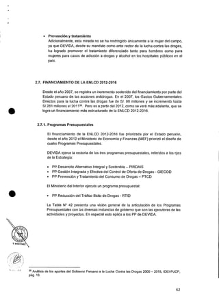 • Prevencion y tratamiento
Adicionalmente, esta mirada no se ha restringido Onicamente a Ia mujer del campo,
ya que DEVIDA, desde su mandato como ente rector de la lucha contra las drogas,
ha logrado promover el tratamiento diferenciado tanto para hombres como para
mujeres para casos de adicci6n a drogas y alcohol en los hospitales pUblicos en el
pats.
2.7. FINANCIAMIENTO DE LA ENLCD 2012-2016
Desde el alio 2007, se registra un incremento sostenido del financiamiento por parte del
Estado peruano de las acciones antidrogas. En el 2007, los Gastos Gubernamentales
Directos para Ia lucha contra las drogas fue de S/. 98 millones y se incremento hasta
S/.261 millones el 201128. Pero es a partir del 2012, como se vera Inas adelante, que se
logra un financiamiento mas estructurado de Ia ENLCD 2012-2016.
2.7.1. Programas Presupuestales
El financiamiento de Ia ENLCD 2012-2016 fue priorizada por el Estado peruano,
desde el atio 2012 el Ministerio de Economia y Finanzas (MEF) prioriz6 el diselio de
cuatro Programas Presupuestales.
DEVIDA ejerce Ia rectorta de los tres programas presupuestales, referidos a los ejes
de Ia Estrategia:
• PP Desarrollo Alternativo Integral y Sostenible — PIRDAIS
• PP Gesti6n Integrada y Efectiva del Control de Oferta de Drogas - GIECOD
• PP Prevencion y Tratamiento del Consumo de Drogas — PTCD
El Ministerio del Interior ejecuta un programa presupuestal:
• PP Reduccion del Trafico Ilicito de Drogas - RTID
La Tabla N° 42 presenta una vision general de Ia articulaciOn de los Programas
Presupuestales con las diversas instancias de gobierno que son las ejecutoras de las
actividades y proyectos. En especial esto aplica a los PP de DEVIDA.
28 Ana!Isis de los aportes del Gobierno Peruano a Ia Lucha Contra las Drogas 2000 — 2015, IDEI-PUCP,
pag. 13.
•
•
62
 