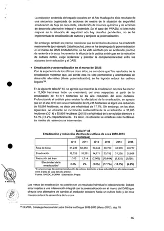 •
•
La reducciOn sostenida del espacio cocalero en el Alto Huallaga ha sido resultado de
una secuencia organizada de acciones de mejora de Ia situacion de seguridad,
erradicaciOn de hoja de coca ilicita, interdiccion de insumos quimicos y de acciones
de desarrollo alternativo integral y sostenible. En el caso del VRAEM, si bien hubo
mejoras en Ia situacion de seguridad min hay desafios pendientes, no se ha
implementado Ia erradicaciOn de cultivos y tampoco Ia poserradicaci6n.
Sin embargo, tambien es preciso mencionar que en territorios donde se ha erradicado
masivamente (por ejemplo Caballococha), pero se ha desplegado Ia poserradicaciOn
en el marco del DAIS limitadamente, se ha visto afectado por un acelerado proceso
de resiembra de coca. Incrementar Ia eficacia de Ia politica antidrogas en Ia reducciOn
de cultivos ilicitos, exige replantear y priorizar Ia complementariedad entre las
acciones de erradicaci6n y eI DAIS.
• Erradicacion y poserradicacion en eI marco del DAIS
Con Ia experiencia de los Ciltimos cinco arios, se corrobora que "los resultados de Ia
erradicaciOn muestran que, alli donde esta ha sido permanente y acompanada de
desarrollo alternativo (lease poserradicaciOn), se ha logrado reducir los cultivos
ilegales"29.
En la siguiente tabla N° 45, se aprecia que mientras Ia erradicaciOn de coca fue menor
a 12,000 hectareas hubo un crecimiento del area respectiva. A partir de Ia
erradicaciOn de 14,171 hectareas se da una reduccion del area cocalera.
Profuncizando el analisis para evaluar Ia efectividad de Ia erradicaciOn, se aprecia
que en el alio 2013 con una erradicaciOn de 23,785 hectareas se logro una reduccion
de 10,684 hectareas, es decir una efectividad de 17.7%. Sin embargo, en los afios
siguientes, no obstante se incrementa sustancialmente Ia erradicaciOn a 31,205
hectareas (2014) y 35,868 hectareas (2015) Ia efectividad de Ia erradiciOn disminye a
13.7% y 6.2% respectivamente. Es decir, no obstante se erradican mas hectareas
los niveles de resiembra se incrementan.
Tabla N° 45
Erradicacion y reduccion efectiva de cultivos de coca 2010-2015
(Hectareas)
2010 2011 2012 2013 2014 2015
Area de Coca 61,239 62,453 60,444 49,760 42,935 40,277
ErradicaciOn 12,033 10,291 14,171 23,785 31,205 35,868
Reduccion del area 1,313 1,214 (2,009) (10,684) (6,825) (2,658)
Efectividad de la
erradicacion*
2.2% 2% (3.2%) (17.7%) (13.7%) (6.2%)
*Es el porcentaje de crecimiento/reduccion de cultivos, dividiendo el area reducida de un ario determinado
entre el area de coca del ano anterior.
Fuente: UNODC, CORAH Elaboraciem: Propia.
Las metas de erradicaciOn no pueden ser un resultado individual e independiente. Deben
estar sujetas a una intervenciOn integral con Ia poserradicacion en el marco del DAIS que
ofrezca una alternativa de cambio al productor cocalero hacia un cultivo licito y de esta
manera reducir Ia resiembra de la coca.
29 DEVIDA, Estrategia Nacional de Lucha Contra las Drogas 2012-2015 (Marzo 2012), pag. 19.
66
 