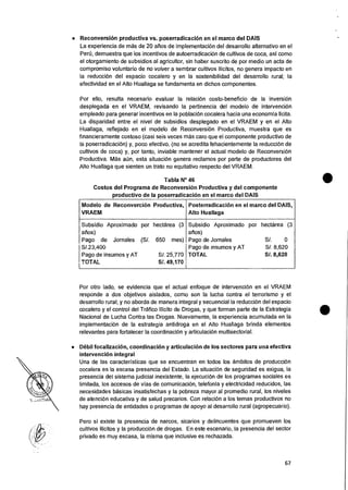 • Reconversion productiva vs. poserradicacion en el marco del DAIS
La experiencia de mas de 20 anos de implementacion del desarrollo alternativo en el
Pert), demuestra que los incentivos de autoerradicacion de cultivos de coca, asi como
el otorgamiento de subsidios al agricultor, sin haber suscrito de por medio un acta de
compromiso voluntario de no volver a sembrar cultivos ilicitos, no genera impacto en
la reduccion del espacio cocalero y en la sostenibilidad del desarrollo rural; la
efectividad en el Alto Huallaga se fundamenta en dichos componentes.
Por ello, resulta necesario evaluar Ia relacion costo-beneficio de la inversion
desplegada en el VRAEM, revisando la pertinencia del modelo de intervencion
empleado para generar incentivos en la poblacion cocalera hacia una econornia licita.
La disparidad entre el nivel de subsidios desplegado en el VRAEM y en el Alto
Huallaga, reflejado en el modelo de Reconversion Productiva, muestra que es
financieramente costoso (casi seis veces mas caro que el componente productivo de
la poserradicaciOn) y, poco efectivo, (no se acredita fehacientemente Ia reducciOn de
cultivos de coca) y, por tanto, inviable mantener el actual modelo de ReconversiOn
Productiva. Mas aun, esta situaciOn genera reclamos por parte de productores del
Alto Huallaga que sienten un trato no equitativo respecto del VRAEM.
Tabla N° 46
Costos del Programa de ReconversiOn Productiva y del componente
productivo de la poserradicacion en el marco del DAIS
Modelo de Reconvercion Productiva,
VRAEM
Posterradicacion en el marco del DAIS,
Alto Huallaga
Subsidio Aproximado por hectarea (3
afios)
Pago de Jornales (S/. 650 mes)
5/.23,400
Pago de insumos y AT S/. 25,770
TOTAL SI. 49,170
Subsidio Aproximado
atios)
Pago de Jornales
Pago de insumos y AT
TOTAL
por hectarea (3
S/. 0
S/. 8,620
S/. 8,620
Por otro lado, se evidencia que el actual enfoque de intervencion en el VRAEM
responde a dos objetivos aislados, como son Ia lucha contra el terrorismo y el
desarrollo rural; y no aborda de manera integral y secuencial la reduccion del espacio
cocalero y el control del Trafico Ilicito de Drogas, y que forman parte de Ia Estrategia
Nacional de Lucha Contra las Drogas. Nuevamente, la experiencia acumulada en la
implementacion de la estrategia antidroga en el Alto Huallaga brinda elementos
relevantes para fortalecer Ia coordinaciOn y articulacion multisectorial.
• Mil focalizacion, coordinacion y articulacion de los sectores para una efectiva
intervencion integral
Una de las caracteristicas que se encuentran en todos los ambitos de producciOn
cocalera es la escasa presencia del Estado. La situaciOn de seguridad es exigua, Ia
presencia del sistema judicial inexistente, la ejecuciOn de los programas sociales es
limitada, los accesos de vias de cornunicacion, telefonia y electricidad reducidos, las
necesidades basicas insatisfechas y la pobreza mayor al promedio rural, los niveles
de atenciOn educativa y de salud precarios. Con relaciOn a los temas productivos no
hay presencia de entidades o programas de apoyo al desarrollo rural (agropecuario).
Pero si existe Ia presencia de narcos, sicarios y delincuentes que promueven los
cultivos ilicitos y la produccion de drogas. En este escenario, la presencia del sector
privado es muy escasa, la misma que inclusive es rechazada.
67
 