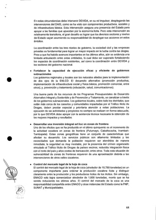 •
•
En estas circunstancias debe intervenir DEVIDA, en su rol impulsor, desplegando las
intervenciones del DAIS, como se ha visto con componentes productivos, sociales y
de infraestructura basica. Esta intervenciOn asegura una presencia del Estado para
apoyar a las familias que apuestan por Ia economia Ifeita. Pero esta intervene& es
relativamente transitoria, el gran desaffo es lograr que los diversos sectores y niveles
del Estado vayan asumiendo su responsabilidad de desplegar sus acciones en estos
ambitos.
La coordinaciOn entre los tres niveles de gobierno, Ia sociedad civil y las empresas
privadas es fundamental para lograr un mayor impacto en la lucha contra las drogas.
Pese a que ha habido avances importantes en los Oltimos arms, aCin se evidencia una
limitada articulacion entre estas entidades, lo cual debe ser superado fortaleciendo
los espacios de coordinaciOn existentes, asi como Ia coordinaciOn entre DEVIDA y
los sectores del gobierno nacional.
• Fortalecer la capacidad de ejecucion eficaz y eficiente de gobiernos
subnacionales
Los gobiernos regionales y locales son los naturales aliados para la implementacion
de dos ejes de la ENLCD: El desarrollo alternativo (promociOn productiva,
implementaciOn de infraestructura social y fisica basica, promociOn comercial, entre
otros); y, prevenciOn y tratamiento (educaciOn, salud, comunicaciones).
Una buena parte de los recursos de los Programas Presupuestales de Desarrollo
Alternativo Integral y Sostenible y de Prevencidn y Tratamiento, se canalizan a travOs
de los gobiernos subnacionales. Los gobiernos locales, sobre todo los distritales, que
estan mas cerca de los caserfos y comunidades impactadas por el Trafico Ilicito de
Drogas, deben prestar especial y prioritaria atenciOn a estas poblaciones. La
ejecucien de las actividades y proyectos no siempre se realizan en forma adecuada,
por lo que DEVIDA debe apoyar con Ia asistencia tecnica necesaria Ia obtencion de
los mejores impactos y resultados.
• Desarrollar una inversion integral ad hoc en zonas de frontera
Uno de los efectos que se ha producido en el Ultimo quinquenio es el incremento de
la actividad cocalera en zonas de frontera (Putumayo, Caballococha, Inambari-
Tambopata). Estas zonas geograficas tiene un conjunto de caracteristicas que
afectan su desarrollo: Los servicios pCiblicos son altamente limitados y las
necesidades que demanda Ia poblacion requieren ser atendidos de manera
inmediata; la seguridad es muy inestable, por Ia presencia del crimen organizado
vinculado al Trafico Ilicito de Drogas de 'Daises vecinos; reducida integracion fisica
con el resto del pais y altos costos de transaccion; entre otros. Toda esta situacion de
vulnerabilidad de zonas de fronteras requieren de una aproximaciOn distinta a las
intervenciones de otros valles cocaleros.
• Control del mercado legal de Ia hoja de coca
El control del mercado legal de Ia hoja de coca (alrededor de 10,780 toneladas) es un
componente importante para ordenar la produccion cocalera licita y distinguir
claramente entre la producciOn y los productores licitos de los ilicitos. Sin embargo,
ENACO solo logra comercializar alrededor de 1,800 toneladas, monto que se ha
venido reduciendo los Ciltimos alms. El control del mercado de Ia coca es una
responsabilidad compartida entre ENACO y otras instancias del Estado como Ia PNP,
SUNAT y Municipalidades.
68
 