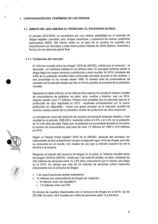 I. CONFIGURACION DEL FENOMENO DE LAS DROGAS
1.1. AMBITO DEL QUE EMERGE EL PROBLEMA: EL ESCENARIO GLOBAL
El periodo 2012-2016, se caracteriza por una relativa estabilidad en el mercado de
drogas ilegales: cannabis, opio, drogas cocafnicas; y presencia de nuevas sustancias
psicoactivas (NSP). Del mismo modo en el caso de Ia cocaina ha ocurrido una
diversificacion de mercados y rutas entre puntos iniciales de oferta (Bolivia, Colombia y
Peril) y los de demanda global final.
1.1.1. Tendencias del mercado
El "Informe mundial sobre las drogas" 2016 de UNODC, sefiala que el consumo — la
demanda - se mantiene estable en los Ciltimos atios. El cannabis continua siendo la
droga ilegal con mayor consumo y produccion a nivel mundial. En 2014, alrededor del
3.8% de Ia poblacion mundial habfa consumido cannabis durante el afio anterior, y
ese porcentaje no ha variado desde 1998. El niimero total de consumidores de
cannabis se ha elevado desde ese alio en forma paralela al aumento de la poblaciOn
mundial.
Siguiendo al citado informe, en los Oltimos arios apenas ha variado el numero mundial
de consumidores de opiaceos -es decir, opio, morfina y heroina- que, en 2014,
segufan siendo unos 17 millones. Parece poco probable que la marcada baja de Ia
producciOn de opio registrada en 2015 - explicada principalmente por la menor
producci6n en Afganistan - cause una grave escasez en el mercado mundial de
heroina, habida cuenta de los eievados niveles de producciOn de afios anteriores.
La prevalencia anual del consumo de cocaina permaneci6 bastante estable a nivel
mundial en el periodo 1998-2014, oscilando entre el 0.3% y el 0.4% de la poblaciOn
de 15 a 64 atios de edad. Dado que, Ia poblaciOn ha aumentado tambien lo ha hecho
el nOrnero de consumidores, que pasO de unos 14 millones en 1998 a 18.8 millones
en 2014.
SegOn el "Global Smart Update" 2016 de Ia UNODC, despues del cannabis, los
estimulantes de tipo anfetaminico ocupan el segundo lugar entre las drogas que mas
se consumen en el mundo, con niveles de use que a menudo superan los de Ia
heroina o Ia cocaina.
Respecto al impacto del consumo de drogas en Ia salud, el "Informe mundial sobre
las drogas" 2016 de UNODC, revela que 1 de cada 20 adultos, es decir, alrededor de
250 millones de personas entre 15 y 64 atios consumieron por lo menos una droga
en el 2014. Se calcula que mas de 29 millones de personas sufren trastornos
relacionados con el consumo de drogas:
• 1 de cada 6 personas reciben tratamiento
• 12 millones son consumidores de drogas por inyecci6n:
o 6 millones viven con hepatitis C
o 1.6 millones viven con VIH
El nOrnero de muertes relacionadas con el consumo de drogas en el 2014, fue de
207,400. Es decir, 43.5 muertes por millon de personas entre 15 y 64 afios.
6
 