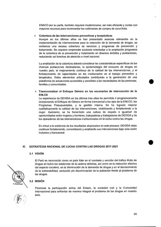 ENACO por su parte, tambien requiere modernizarse, ser mas eficiente y contar con
mayores recursos para incrementar los volOmenes de compra de coca licita.
• Cobertura de las intervenciones preventivas y terapeuticas
Aunque en los Oltimos arios se han presentado avances relevantes en Ia
implementaciOn de intervenciones para Ia reducciOn de Ia demanda de drogas, se
evidencia una escasa cobertura de servicios y programas de prevenciOn y
tratamiento. Se requiere emprender acciones orientadas a Ia ampliaciOn progresiva
de Ia cobertura de Ia prevenciOn y tratamiento en diversos ambitos y poblaciones,
reduciendo asi brechas de atenciOn a nivel nacional.
La ampliaciOn de Ia cobertura debera considerar las caracteristicas especificas de las
diversas poblaciones destinatarias, Ia epidemiologia del consumo de drogas en
nuestro pais, el mejoramiento continuo de Ia calidad de las intervenciones, y el
fortalecimiento de capacidades en los involucrados en el trabajo preventivo y
terapeutico. Estos elementos articulados contribuiran a Ia generaci6n de una
plataforma de actuaciones accesibles y sensibles a las necesidades de las personas,
familias y cornunidades.
• Transversalizar el Enfoque Genet.° en los escenarios de intervencion de Ia
ENLCD
La experiencia de DEVIDA en los Oltimos tres &los ha permitido it progresivamente
incorporando el Enfoque de Genero en forma transversal a los ejes de Ia ENLCD, los
Programas Presupuestales, y la gestiOn interna. Se ha logrado mejorar
cualitativamente Ia calidad de las intervenciones, visibilizando y fortaleciendo a Ia
mujer. Asimisrno, se ha fomentado una cultura de respeto e igualdad de
oportunidades entre mujeres y hombres, trabajadoras y trabajadores de DEVIDA y de
los operadores de las intervenciones institucionales en la lucha contra las drogas.
En virtud a Ia evidencia de los resultados alcanzados en este proceso, DEVIDA debe
continuar fortaleciendo, consolidando y ampliando sus intervenciones bajo esta visiOn
inclusiva y transversal.
Ill. ESTRATEGIA NACIONAL DE LUCHA CONTRA LAS DROGAS 2017-2021
3.1 VISION
El Peru es reconocido como un pals lider en el combate y sanciOn del trafico ilicito de
drogas en todos los eslabones de Ia cadena delictiva, asi como en la reducciOn efectiva
del espacio cocalero, en Ia disminuciOn de la demanda de drogas y en el decrecimiento
de Ia vulnerabilidad, exclusiOn y/o discriminaciOn de Ia poblaciOn frente al problema de
las drogas.
3.2 MISION
Promover Ia participacion activa del Estado, Ia sociedad civil y Ia Comunidad
Internacional para enfrentar de manera integral el problema de las drogas en nuestro
pais.
69
 