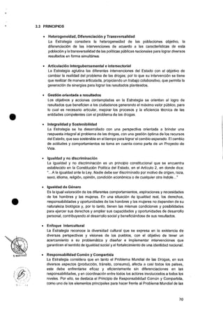 •
•
3.3 PRINCIPIOS
• Heterogeneidad, Diferenciacion y Transversalidad
La Estrategia considera Ia heterogeneidad de las poblaciones objetivo, Ia
diferenciaciOn de las intervenciones de acuerdo a las caracterfsticas de esta
poblaciOn y la transversalidad de las politicas pUblicas nacionales para lograr diversos
resultados en forma simultanea.
• Articulackin intergubernamental e intersectorial
La Estrategia aglutina las diferentes intervenciones del Estado con el objetivo de
cambiar la realidad del problema de las drogas; por lo que su intervencion se tiene
que realizar de manera articulada, propiciando un trabajo colaborativo, que permita la
generaciOn de sinergias para lograr los resultados planteados.
• Gestion orientada a resultados
Los objetivos y acciones contempladas en Ia Estrategia se orientan al Iogro de
resultados que beneficien a los ciudadanos generando el maximo valor pCiblico, para
lo cual es necesario articular, mejorar los procesos y Ia eficiencia tecnica de las
entidades competentes con el problema de las drogas.
• Integralidad y Sostenibilidad
La Estrategia se ha desarrollado con una perspectiva orientada a brindar una
respuesta integral al problema de las drogas, con una gesti6n optima de los recursos
del Estado, que sea sostenible en el tiempo para lograr eI cambio esperado. El cambio
de actitudes y comportamientos se toma en cuenta como parte de un Proyecto de
Vida.
• Igualdad y no discriminacion
La igualdad y no discriminacion es un principio constitucional que se encuentra
establecido en la ConstituciOn Politica del Estado, en el Articulo 2, en donde dice:
"...A Ia igualdad ante Ia Ley. Nadie debe ser discriminado por motivo de origen, raza,
sexo, idioma, religion, opiniOn, condiciOn econOmica o de cualquier otra indole..."
• Igualdad de Genero
Es la igual valoraciOn de los diferentes comportamientos, aspiraciones y necesidades
de los hombres y las mujeres. En una situaciOn de igualdad real, los derechos,
responsabilidades y oportunidades de los hombres y las mujeres no dependen de su
naturaleza biologica y, por lo tanto, tienen las mismas condiciones y posibilidades
para ejercer sus derechos y ampliar sus capacidades y oportunidades de desarrollo
personal, contribuyendo al desarrollo social y beneficiandose de sus resultados.
• Enfoque Intercultural
La Estrategia reconoce Ia diversidad cultural que se expresa en Ia existencia de
diversas perspectivas y visiones de los pueblos, con el objetivo de tener un
acercamiento a su problematica y diseliar e implementar intervenciones que
garanticen el sentido de igualdad social y el fortalecimiento de una identidad nacional.
• Responsabilidad Comim y Compartida
La Estrategia considera que en tanto el Problema Mundial de las Drogas, en sus
diversos aspectos (producciOn, transito, consumo), afecta a casi todos los 'Daises,
este debe enfrentarse eficaz y eficientemente sin diferenciaciones en las
responsabilidades, y en coordinaciOn entre todos los actores involucrados a todos los
niveles. Por ello, se destaca el Principio de Responsabilidad Comiin y Compartida,
como uno de los elementos principales para hacer frente al Problema Mundial de las
70
 