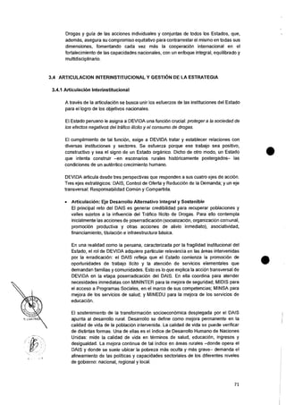 Drogas y guia de las acciones individuales y conjuntas de todos los Estados, que,
adernas, asegura su compromiso equitativo para contrarrestar el mismo en todas sus
dimensiones, fomentando cada vez mas Ia cooperacion internacional en el
fortalecimiento de las capacidades nacionales, con un enfoque integral, equilibrado y
multidisciplinario.
3.4 ARTICULACION INTERINSTITUCIONAL Y GESTION DE LA ESTRATEGIA
3.4.1 ArticulaciOn Interinstitucional
A traves de Ia articulaciOn se busca unir los esfuerzos de las instituciones del Estado
para el logro de los objetivos nacionales.
El Estado peruano le asigna a DEVIDA una funciOn crucial: proteger a la sociedad de
los efectos negativos del trafico illcito y el consumo de drogas.
El cumplimiento de tal funcion, exige a DEVIDA tratar y establecer relaciones con
diversas instituciones y sectores. Se esfuerza porque ese trabajo sea positivo,
constructivo y sea el signo de un Estado organic°. Dicho de otro modo, un Estado
que intenta construir —en escenarios rurales historicamente postergados— las
condiciones de un autentico crecimiento humano.
DEVIDA articula desde tres perspectivas que responden a sus cuatro ejes de accion.
Tres ejes estrategicos: DAIS, Control de Oferta y ReducciOn de Ia Demanda; y un eje
transversal: Responsabilidad ComUn y Compartida.
• Articulacion: Eje Desarrollo Alternativo Integral y Sostenible
El principal reto del DAIS es generar credibilidad para recuperar poblaciones y
valles sujetos a Ia influencia del Trafico 'licit° de Drogas. Para ello contempla
inicialmente las acciones de poserradicaciOn (socializaci6n, organizaci6n comunal,
promocion productiva y otras acciones de alivio inmediato), asociatividad,
financiamiento, titulaciOn e infraestructura basica.
En una realidad como Ia peruana, caracterizada por la fragilidad institucional del
Estado, el rol de DEVIDA adquiere particular relevancia en las areas intervenidas
por Ia erradicacion: el DAIS refleja que el Estado comienza la promocion de
oportunidades de trabajo licito y Ia atenci6n de servicios elementales que
demandan familias y comunidades. Esto es lo que explica la accion transversal de
DEVIDA en la etapa poserradicaci6n del DAIS. En ella coordina para atender
necesidades inmediatas con MININTER para Ia mejora de seguridad; MIDIS para
el acceso a Programas Sociales, en eI marco de sus competencias; MINSA para
mejora de los servicios de salud; y MINEDU para Ia mejora de los servicios de
educacion.
El sostenimiento de Ia transformaciOn socioecon6mica desplegada por eI DAIS
apunta al desarrollo rural. Desarrollo se define como mejora permanente en la
calidad de vida de la poblacion intervenida. La calidad de vida se puede verificar
de distintas formas. Una de ellas es el indice de Desarrollo Humano de Naciones
Unidas: mide la calidad de vida en terminos de salud, educaci6n, ingresos y
desigualdad. La mejora continua de tal indice en areas rurales —donde opera el
DAIS y donde se suele ubicar Ia pobreza mas oculta y mas grave— demanda el
alineamiento de las politicas y capacidades sectoriales de los diferentes niveles
de gobierno: nacional, regional y local.
71
 