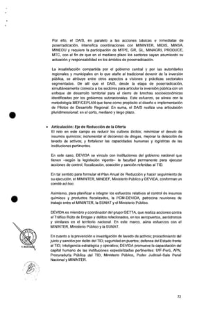 Por ello, el DAIS, en paralelo a las acciones basicas e inmediatas de
poserradicaciOn, intensifica coordinaciones con MININTER, MIDIS, MINSA,
MINEDU y requiere Ia participaciOn de MTPE, GR, GL, MINAGRI, PRODUCE,
MTC, con el fin de que en el mediano plazo los sectores vayan asumiendo su
actuaciOn y responsabilidad en los ambitos de poserradicaciOn.
La insatisfacciOn compartida por el gobierno central y por las autoridades
regionales y municipales en lo que atarie al tradicional devenir de la inversiOn
pOblica, se atribuye entre otros aspectos a visiones y practicas sectoriales
segmentadas. De alli que el DAIS, desde la etapa de poserradicaciOn,
simultaneamente convoca a los sectores para articular Ia inversiOn pUblica con un
enfoque de desarrollo territorial para el cierre de brechas socioeconOmicas
identificadas por los gobiernos subnacionales. Este esfuerzo, se alinea con Ia
metodologia MEF/CEPLAN que tiene como prop6sito el disetio e implementaciOn
de Pilotos de Desarrollo Regional. En suma, el DAIS realiza una articulaciOn
pluridimensional: en el corto, mediano y largo plazo.
• ArticulaciOn: Eje de Reduccion de la Oferta
El reto en este campo es reducir los cultivos ilicitos; minimizar eI desvio de
insumos quimicos; incrementar el decomiso de drogas, mejorar la detecciOn de
lavado de activos; y fortalecer las capacidades humanas y logisticas de las
instituciones pertinentes.
En este caso, DEVIDA se vincula con instituciones del gobierno nacional que
tienen —segun Ia legislaciOn vigente— la facultad permanente para ejecutar
acciones de control, fiscalizaciOn, coacciOn y sanciOn referidas al TID.
En tat sentido para formular el Plan Anual de ReducciOn y hacer seguimiento de
su ejecuciOn, el MININTER, MINDEF, Ministerio POblico y DEVIDA, conforman un
comite ad hoc.
Asimismo, para planificar e integrar los esfuerzos relativos al control de insumos
quimicos y productos fiscalizados, Ia PCM-DEVIDA, patrocina reuniones de
trabajo entre el MININTER, la SUNAT y el Ministerio PUblico.
DEVIDA es miembro y coordinador del grupo GETTA, que realiza acciones contra
el Trafico Ilicito de Drogas y delitos relacionados, en los aeropuertos, aerOdromos
y similares en el territorio nacional. En este marco, aCina esfuerzos con el
MININTER, Ministerio PUblico y Ia SUNAT.
En cuanto a Ia prevenciOn e investigaciOn de lavado de activos; procedimiento del
juicio y sand& por delito del TID; seguridad en puertos; defensa del Estado frente
al TID; Inteligencia estrategica y operativa; DEVIDA promueve la capacitaciOn del
capital humano de las instituciones especializadas pertinentes: UIF-Peru, APN,
Procuraduria Publica del TID, Ministerio PUblico, Poder Judicial—Sala Penal
Nacional y MININTER.
72
 