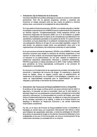 • ArticulaciOn: Eje de Reduction de Ia Demanda
Una tarea ineludible de Ia politica antidrogas es encarar el consumo de sustancias
psicoactivas. Para ello se ejecutan programas, servicios y proyectos que
involucran un trabajo articulado entre los tres niveles de gobierno y diversos
actores clave, reconociendo la complejidad de esta problematica.
En lo que atarie al frente de prevention, DEVIDA, en et ambito educativo y familiar,
ha trabajado conjuntamente con el M1NEDU para Ia implementation de programas
en diversas regiones. Complementariamente, brinda asistencia tecnica a las
Direcciones Regionales de Education (DRE) con el fin de fortalecer su gestiOn
tecnica y administrativa para la mejora de las competencias socloafectivas en los
estudiantes y habilidades parentales en los padres de familia. En cuanto al ambito
comunitario, se busca desarrollar en Ia poblaciOn competencias preventivas para
una participaciOn efectiva en el logro de una comunidad saludable y segura. En
este ambito, los gobiernos locales tienen una participaciOn clave junto a las
organizaciones comunitarias y las instituciones presentes en cada localidad.
En lo que concierne al frente de tratamiento, DEVIDA, junto al MINSA, ha realizado
esfuerzos conjuntos para ampliar la cobertura de servicios terapeuticos a nivel
nacional. En este contexto, las Direcciones Regionales de Salud han cumplido un
rol relevante en la implementation. De otro lado, respecto al tratamiento en
poblaciones especificas (adolescentes infractores y poblaciOn penitenciaria),
DEVIDA ha generado un trabajo articulado con el INPE, Poder Judicial y MINJUS
para atenderlas de forma especializada contribuyendo a los procesos de
readaptacion y resocializaciOn.
Se reconoce el rol fundamental de las organizaciones privadas vinculadas con Ia
prevenciOn y tratamiento del consumo de drogas. Su experiencia y desarrotlo
actual de trabajo, ofrece un espacio propicio para el establecimiento de
mecanismos de articulation con el Estado a nivel estrategico y operativo, en un
marco de responsabilidad compartida para la implementaciOn de politicas
integrates y aprendizaje e intercambio de buenas practicas.
• ArticulaciOn: Eje Transversal de Responsabilidad ComOn y Compartida
El problema de las drogas continua siendo una grave amenaza para Ia salud, la
seguridad y el bienestar de toda Ia humanidad, razon por Ia cual requiere un
abordaje integral con una participaciOn comprometida y sinergica de la comunidad
nacional e internacional. La transversalidad de Ia action del Estado, para hater
frente al Problema Mundial de las Drogas, se refleja en el marco de Ia proyecciOn
de los intereses nacionales en la materia, a traves de la Politica Exterior que
despliega el Ministerio de Relaciones Exteriores y las demas instituciones
responsables competentes.
Por ello, en el marco del Principio de Responsabilidad ComCm y Compartida, Ia
Estrategia se orienta hacia una cooperaciOn internacional mas intensa y eficaz
para fortalecer las capacidades nacionales, a traves de estrategias de reducciOn
de Ia oferta y Ia demanda de drogas en los distintos mecanismos bilaterales y foros
multilaterales en los que el Peru forma parte, asi como el involucramiento de las
instituciones nacionales y Ia sociedad civil en su conjunto
73
 