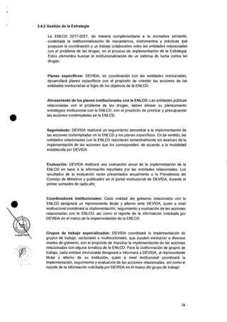 3.4.2 Gestion de la Estrategia
La ENLCD 2017-2021, de manera complementaria a Ia normativa existente,
contempla Ia institucionalizacion de mecanismos, instrumentos y practicas que
propicien la coordinaciOn y un trabajo colaborativo entre las entidades relacionadas
con el problema de las drogas, en el proceso de implementaciOn de Ia Estrategia.
Estos elementos buscan Ia institucionalizaciOn de un sistema de lucha contra las
drogas:
Planes especificos: DEVIDA, en coordinaciOn con las entidades involucradas,
desarrollara planes especificos con el prop6sito de orientar las acciones de las
entidades involucradas al logro de los objetivos de la ENLCD.
Alineamiento de los planes institucionales con Ia ENLCD: Las entidades pOblicas
relacionadas con el problema de las drogas, deben alinear su planeamiento
estrategico institucional con la ENLCD, con el propOsito de priorizar y presupuestar
• las acciones contempladas en la ENLCD.
Seguimiento: DEVIDA realizara un seguimiento semestral a Ia implementacion de
las acciones contempladas en la ENLCD y los planes especificos. En tal sentido, las
entidades relacionadas con la ENLCD reportaran semestralmente los avances de Ia
implementaciOn de las acciones que les corresponden, de acuerdo a la modalidad
establecida por DEVIDA.
Evaluacion: DEVIDA realizara una evaluaciOn anual de Ia implementaciOn de la
ENLCD en base a Ia informaciOn reportada por las entidades relacionadas. Los
resultados de Ia evaluaciOn seran presentados anualmente a la Presidencia del
Consejo de Ministros y publicados en el portal institucional de DEVIDA, durante el
primer semestre de cada afio.
Coordinadores institucionales: Cada entidad del gobierno relacionada con Ia
ENLCD designara un representante titular y alterno ante DEVIDA, quien a nivel
institucional coordinara Ia implementacion, seguimiento y evaluaciOn de las acciones
relacionadas con Ia ENLCD, asi como el reporte de la informaci6n solicitada por
DEVIDA en el marco de la implementaciOn de Ia ENLCD.
Grupos de trabajo especializados: DEVIDA coordinara la implementaciOn de
grupos de trabajo, sectoriales o multisectoriales, que pueden involucrar a diversos
niveles de gobierno, con eI proposito de impulsar la implementacion de las acciones
relacionadas con alguna tematica de la ENLCD. Para Ia conformaciOn de grupos de
trabajo, cada entidad involucrada designara e infornnara a DEVIDA, al representante
titular y alterno de su instituciOn, quien a nivel institucional coordinara la
implementaciOn, seguimiento y evaluaciOn de las acciones relacionadas, asi como el
reporte de Ia informacion solicitada por DEVIDA en el marco del grupo de trabajo.
74
 