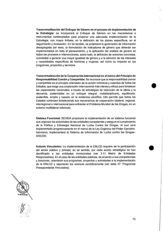 Transversalizacion del Enfoque de Genero en el proceso de implementacion de
la Estrategia: se incorporara el Enfoque de Geller° en los mecanismos e
instrumentos contemplados para propiciar una adecuada implementaciOn de Ia
Estrategia, con mayor enfasis, en la definiciOn de los planes especificos, en el
seguimiento y evaluacion. En tal sentido, se propiciara la generaciOn de informaciOn
desagregada por sexo, Ia formulacion de indicadores de genero que deberan ser
implementados en todo el planeamiento; y Ia aplicacion del analisis de genero en
todos los procesos e intervenciones, sobre todo, la definicion de acciones concretas,
orientadas a generar una mayor igualdad de gOnero y a Ia atencion de los intereses
y necesidades especificas de hombres y mujeres; asi como su impacto en los
programas, proyectos y servicios.
TransversalizaciOn de Ia Cooperacion Internacional en el marco del Principio de
Responsabilidad Comiin y Compartida: Se reconoce que Ia responsabilidad comtin
y compartida es el principio orientador de la accion individual y colectiva de todos los
Estados, que exige una cooperaciOn internacional mas intensa y eficaz para fortalecer
las capacidades nacionales, a traves de estrategias de reducci6n de la oferta y Ia
demanda, sustentadas en un enfoque integral, multidisciplinario, equilibrado,
sostenible, amplio y basado en la evidencia cientifica. Ello permite que todos los
Estados continuen fortaleciendo sus mecanismos de cooperaci6n bilateral, regional,
interregional e internacional para enfrentar el Problema Mundial de las Drogas, en un
entorno multilateral reforzado.
Sistema Funcional: DEVIDA propiciara Ia implementaciOn de un sistema funcional
que organice las actividades de las entidades competentes y asegure el cumplimiento
de Ia Politica y Estrategia Nacional de Lucha Contra las Drogas, el cual sera
implementado progresivamente en el marco de la Ley Organica del Poder Ejecutivo.
Asimismo, implementara el Sistema de InformaciOn de Lucha contra las Drogas—
SISCOD.
Actores Vinculados: La implementaciOn de Ia ENLCD requiere de la participaciOn
del sector public° y privado; en tal sentido, por cada accion estrategica se han
identificado a las entidades involucradas (ver 3.11 Matriz de Entidades
Responsables). En el caso de las entidades pUblicas, de acuerdo a sus competencias
y funciones, orientaran sus programas, proyectos y actividades a Ia implementaciOn
de Ia ENLCD y reportaran los avances periOdicamente (ver tabla 47: Programas
Presupuestales Vinculados).
75
 