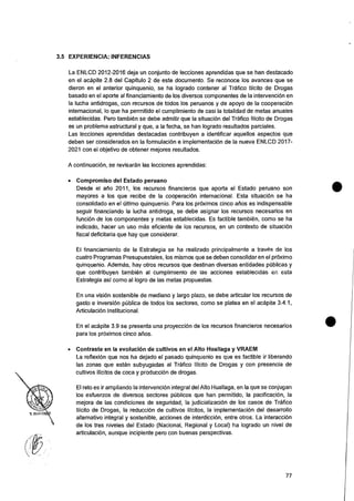 3.5 EXPERIENCIA: INFERENCIAS
La ENLCD 2012-2016 deja un conjunto de lecciones aprendidas que se han destacado
en el acapite 2.8 del Capitulo 2 de este documento. Se reconoce los avances que se
dieron en el anterior quinquenio, se ha logrado contener al Trafico Ilicito de Drogas
basado en el aporte al financiamiento de los diversos componentes de Ia intervenciOn en
la lucha antidrogas, con recursos de todos los peruanos y de apoyo de la cooperacion
internacional, lo que ha permitido el cumplimiento de casi la totalidad de metas anuales
establecidas. Pero tambien se debe admitir que Ia situacion del Trafico Ilicito de Drogas
es un problema estructural y que, a la fecha, se han logrado resultados parciales.
Las lecciones aprendidas destacadas contribuyen a identificar aquellos aspectos que
deben ser considerados en la formulacion e implementacion de la nueva ENLCD 2017-
2021 con el objetivo de obtener mejores resultados.
A continuaciOn, se revisaran las lecciones aprendidas:
• Compromiso del Estado peruano
Desde el atio 2011, los recursos financieros que aporta el Estado peruano son
mayores a los que recibe de Ia cooperaci6n internacional. Esta situaciOn se ha
consolidado en el Ultimo quinquenio. Para los proximos cinco arms es indispensable
seguir financiando la lucha antidroga, se debe asignar los recursos necesarios en
fun& de los componentes y metas establecidas. Es factible tambien, como se ha
indicado, hacer un use mas eficiente de los recursos, en un contexto de situaciOn
fiscal deficitaria que hay que considerar.
El financiamiento de la Estrategia se ha realizado principalmente a traves de los
cuatro Programas Presupuestales, los mismos que se deben consolidar en el prOximo
quinquenio. Adernas, hay otros recursos que destinan diversas entidades publicas y
que contribuyen tambien al cumplimiento de las acciones establecidas en esta
Estrategia asi como al logro de las metas propuestas.
En una vision sostenible de mediano y largo plazo, se debe articular los recursos de
gasto e inversion pCiblica de todos los sectores, como se platea en el acapite 3.4.1,
ArticulaciOn Institucional.
En el acapite 3.9 se presenta una proyecciOn de los recursos financieros necesarios
para los prOximos cinco atios.
• Contraste en la evolucion de cultivos en el Alto Huallaga y VRAEM
La refiexiOn que nos ha dejado el pasado quinquenio es que es factible ir liberando
las zonas que estan subyugadas al Trafico Ilicito de Drogas y con presencia de
cultivos ilicitos de coca y producciOn de drogas.
El reto es ir ampliando Ia intervencion integral del Alto Huallaga, en Ia que se conjugan
los esfuerzos de diversos sectores publicos que han permitido, la pacificaciOn, Ia
mejora de las condiciones de seguridad, la judicializaciOn de los casos de Trafico
Ilicito de Drogas, la reducciOn de cultivos ilicitos, la implementaciOn del desarrollo
alternativo integral y sostenible, acciones de interdicciOn, entre otros. La interaccion
de los tres niveles del Estado (Nacional, Regional y Local) ha logrado un nivel de
articulacion, aunque incipiente pero con buenas perspectives.
77
 