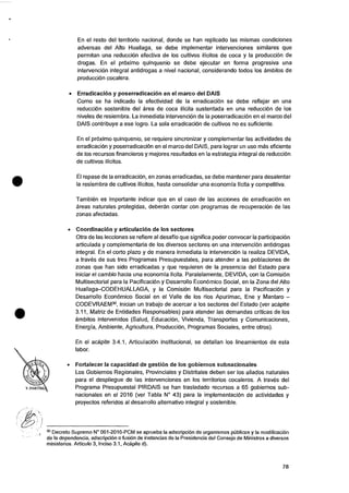 •
En el resto del territorio nacional, donde se han replicado las mismas condiciones
adversas del Alto Huallaga, se debe implementar intervenciones similares que
permitan una reducciOn efectiva de los cultivos ilicitos de coca y Ia produce& de
drogas. En el prOximo quinquenio se debe ejecutar en forma progresiva una
intervenciOn integral antidrogas a nivel nacional, considerando todos los ambitos de
produce& cocalera.
• Erradicacion y poserradicacion en el marco del DAIS
Como se ha indicado Ia efectividad de Ia erradicaciOn se debe reflejar en una
reducciOn sostenible del area de coca ilicita sustentada en una reducciOn de los
niveles de resiembra. La inmediata intervenciOn de Ia poserradicaci6n en el marco del
DAIS contribuye a ese logro. La sola erradicaci6n de cultivos no es suficiente.
En el prOximo quinquenio, se requiere sincronizar y complementar las actividades de
erradicacion y poserradicaci6n en el marco del DAIS, para log rar un use mas eficiente
de los recursos financieros y mejores resultados en Ia estrategia integral de reducciOn
de cultivos ilicitos.
El repase de Ia erradicaciOn, en zonas erradicadas, se debe mantener para desalentar
Ia resiembra de cultivos ilicitos, hasta consolidar una economia licita y competitiva.
Tambien es importante indicar que en el caso de las acciones de erradicaciOn en
areas naturales protegidas, deberan contar con programas de recuperaciOn de las
zonas afectadas.
• Coordination y articulation de los sectores
Otra de las lecciones se refiere al desafio que significa poder convocar la participation
articulada y complementaria de los diversos sectores en una intervenciOn antidrogas
integral. En el corto plazo y de manera inmediata Ia intervenciOn Ia realiza DEVIDA,
a traves de sus tres Programas Presupuestales, para atender a las poblaciones de
zonas que han sido erradicadas y que requieren de la presencia del Estado para
iniciar el cambio hacia una economia licita. Paralelamente, DEVIDA, con Ia ComisiOn
Multisectorial para la PacificaciOn y Desarrollo EconOmico Social, en Ia Zona del Alto
Huallaga—CODEHUALLAGA, y Ia ComisiOn Multisectorial para Ia PacificaciOn y
Desarrollo EconOmico Social en el Valle de los rios Apurimac, Ene y Mantaro —
CODEVRAEM3°, inician un trabajo de acercar a los sectores del Estado (ver acapite
3.11, Matriz de Entidades Responsables) para atender las demandas criticas de los
ambitos intervenidos (Salud, Education, Vivienda, Transportes y Comunicaciones,
Energia, Ambiente, Agricultura, Production, Programas Sociales, entre otros).
En el acapite 3.4.1, ArticulaciOn Institucional, se detallan los lineamientos de esta
labor.
• Fortalecer Ia capacidad de gestion de los gobiernos subnacionales
Los Gobiernos Regionales, Provinciales y Distritales deben ser los aliados naturales
para el despliegue de las intervenciones en los territorios cocaleros. A traves del
Programa Presupuestal PIRDAIS se han trasladado recursos a 65 gobiernos sub-
nacionales en el 2016 (ver Tabla N° 43) para la implementaciOn de actividades y
proyectos referidos al desarrollo alternativo integral y sostenible.
3° Decreto Supremo N° 061-2016-PCM se aprueba la adscripciOn de organismos pUblicos y Ia modification
de Ia dependencia, adscripcion o fusiOn de instancias de Ia Presidencia del Consejo de Ministros a diversos
ministerios. Articulo 3, Inciso 3.1, Acapite d).
78
 