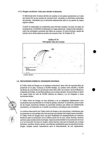 r.1.117014ekd• 01.1.•awe paws • wpm*,
1.1•.• 1•RIPA
AIM TWO.... .411,0•Ma 10.0
1101•6 researce att alms reauma•
1.1.2. Drogas cocainicas: rutas para atender Ia demanda
El diferencial entre el precio del kilo de cocaina en los paises productores y el valor
del mismo kilo en sus puntos de consumo final —ubicados en diferentes continentes
del planeta— manifiesta que la demanda basicamente esta en los paises de mayor
ingreso relativo.
A partir de respuestas al cuestionario para informes anuales y Ia base de datos de
incautaciones, la UNODC ha elaborado un mapa referencial —mayormente indicativo—
sobre las principales corrientes del trafico de cocaina. En otros terminos, desde las
fuentes de la oferta hasta los puntos de consumo final. Cf. Grafico N° 01.
Grafico N° 01
Principales rutas de cocaina
Fuente: UNODC.
1.2. REFLEXIONES SOBRE EL ESCENARIO NACIONAL
El Trafico Ilicito de Drogas es un problema estructural, tiene mas de cuarenta afios de
presencia en el pais, involucra a 50,000 familias, se cultivan entre 40,000 y 53,000
hectareas de coca ilicita y la produccion entre 300 y 400 t de cocaina. Se ha infiltrado en
el aparato del Estado, en partidos politicos y en el sector privado. Ha acumulado un stock
de capital ilicito de mas de 20,000 millones de (Wares y se ha integrado a otras
economias ilicitas.
El Trafico Ilicito de Drogas es muy dinamico y se va adaptando rapidamente a las
condiciones que se presentan en el entorno global y nacional. En particular, para el caso
de las drogas cocainicas tambien se presentan cambios que deben ser debidamente
estudiados y considerados en el disetio de politicas y estrategias para combatirla.
La continua adecuaciOn del Trafico Ilicito de Drogas a las coyunturas y situaciones que
se presentan es una ventaja sobre las acciones que disefian los Estados para combatirlo.
El Trafico Ilicito de Drogas tiene una gran flexibilidad de desplazamiento por diversos
territorios para la produccion de la materia prima de la coca; utiliza diversos insumos
quimicos para la elaboracion de drogas, mejora Ia productividad en la produccion de coca
y en Ia conversion de coca en drogas, utiliza diversas vias para el traslado de Ia droga
(terrestre, maritima, fluvial y aerea), usa distintas modalidades para Ia exportaciOn de las
drogas, emplea nuevos mecanismos para el financiamiento de sus operaciones,
7
 