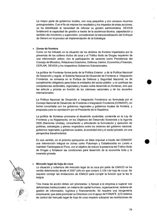 La mayor parte de gobiernos locales, son muy pequefios y con escasos recursos
presupuestales. Con el fin de mejorar los resultados y los impactos de estas acciones,
se ha identificado la necesidad de reforzar su gestiOn administrativa. DEVIDA
fortalecera la capacidad de gestion a traves de Ia asistencia tecnica, capacitaciOn y
tambien del monitoreo y supervision, considerando Ia transversalizaciOn del Enfoque
de Genero en el proceso de implementacion de la Estrategia.
• Zonas de frontera
Como se ha indicado en la situaciOn de los ambitos de frontera impactados por Ia
presencia de los cultivos ilicitos de coca y el Tr-Map Ilicito de Drogas requieren de
una intervencion adhoc, con la participacian de sectores como Presidencia del
Consejo de Ministros, Relaciones Exteriores, Defensa, Interior, Economia y Finanzas,
CEPLAN, DEVIDA y los respectivos Gobiernos Subnacionales.
La politica de Fronteras forma parte de Ia Politica Exterior y de la Politica Nacional
de Desarrollo y regula el Sistema Nacional de Desarrollo de Fronteras e IntegraciOn
Fronteriza, se enmarca en la Politica de Defensa y Seguridad Nacional; es de
cumplimiento obligatorio para todas la entidades del sector public° y no sustituye las
competencias sectoriales, regionales y locales sobre desarrollo en fronteras, sino que
las articula y prioriza en funcion de los intereses nacionales y de los acuerdos
internacionales.
La Politica Nacional de Desarrollo e Integracion Fronterizos es formulada por el
Consejo Nacional de Desarrollo de Fronteras e Integracion Fronteriza (CONADIF), en
forma concertada con los gobiernos regionales y gobiernos locales de frontera, y
propuesta para su aprobaciOn por el Presidente de la Republica,
La politica de fronteras promueve el desarrollo sostenible, contenida en la Ley de
Fronteras y su Reglamento; en los Objetivos del Desarrollo Sostenibie y la Agenda
2030 (Naciones Unidas), concertando y articulando la formulacion y ejecucion de
politicas, estrategias y planes respectivos entre los sectores del gobierno nacional,
gobiernos regionales y gobiernos locales, la sociedad civil y el sector privado; en una
perspectiva transfronteriza.
En ese sentido, en el proximo quinquenio se debe impulsar a traves del CONADIF
una intervencian integral en zonas como Putumayo y Caballococha en Loreto e
Inambari-Tambopata en Puno, con el objetivo de reducir Ia presencia del Trafico Ilicito
de Drogas y fortalecer las condiciones para desarrollo de la economia licita y la
inversion privada.
• Mercado legal de hoja de coca
La situacion y cobertura del mercado legal de Ia coca por parte de ENACO se ha
venido deteriorando desde el 2007 (arm en que compro 3,109 t de hoja de coca). Se
requiere corregir las limitaciones de ENACO para cumplir Ia funcion que la ley Ie
asigna.
Tres lineas de accion deben ser priorizadas: i) Apoyar a Ia empresa a superar sus
deficiencias institucionales: en materia de capital humano, organizacional, sistema de
gestion de informacion, Iogistica y financiamiento. Se requiere una reingenieria
empresarial, que debe promover su Directorio con el apoyo de FONAFE. ii) El sistema
de control del mercado legal de hoja de coca requiere subsanar las restricciones de
79
 