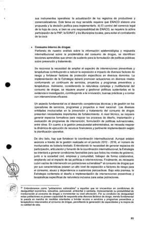 sus instrumentos operativos: Ia actualizacion de los registros de productores y
comercializadores. Este tema es muy sensible requiere que ENACO elabore una
propuesta y Ia decisiOn politica para implementarlo. iii) El control del comercio legal
de Ia hoja de coca, si bien es una responsabilidad de ENACO, se requiere Ia activa
participaciOn de la PNP, Ia SUNAT y los Municipios locales, para evitar el contrabando
de Ia coca.
• Consumo interno de drogas
Partiendo de nuestro analisis sobre Ia informacion epidemiolOgica y respuesta
interinstitucional sobre Ia problematica del consumo de drogas, se identifican
lecciones aprendidas que sirven de sustento para la formulaciOn de polfticas piblicas
sobre prevenciOn y tratamiento.
Se reconoce Ia necesidad de ampliar el espectro de intervenciones preventivas y
terapeuticas contribuyendo a reducir la exposicion e impacto de diversos factores de
riesgo y fortalecer factores de protecciOn especificos en diversos dominios. La
implementaciOn de Ia Estrategia debera promover actuaciones en diversos niveles
conformando un continuum de servicios, proyectos y programas preventivos y
terapeuticos. Asimismo, considerando Ia naturaleza compleja y multifactorial del
consumo de drogas, se requiere asumir y gestionar polfticas sustentadas en Ia
evidencia e investigaciOn, contribuyendo a Ia innovaciOn, buenas practicas y a contar
con intervenciones eficaces.
Un aspecto fundamental es el desarrollo competencias tecnicas y de gesti6n en los
operadores de servicios, programas y proyectos a nivel nacional. Las diversas
entidades involucradas en la prevenciOn y tratamiento del consumo de drogas
presentan necesidades importantes de fortalecimiento. A nivel tecnico, se requiere
generar espacios formativos para mejorar los procesos de diserio, implantacion y
evaluaciOn de programas de intervenciOn, formulaciOn de polfticas subnacionales,
entre otros. En cuanto a is gestion presupuestai-administrativa, se necesita mejorar
Ia dinamica de ejecuci6n de recursos financieros y pertinente implementaciOn segun
la planificaciOn operativa.
De otro lado, hay que fortalecer Ia coordinaciOn interinstitucional. Aunque existen
avances a traves de la gestiOn realizada en el periodo 2012 - 2016, el numero de
involucrados es todavia Iimitado. Entendiendo la necesidad de generar espacios de
participaciOn, articulacion y fomento de la coordinaciOn interinstitucional, Ia Estrategia
se orientara a generar condiciones favorables para que todos los niveles de gobierno,
junto a Ia sociedad civil, empresa y comunidad, trabajen de forma colaborativa,
ampliando asi el impacto de las polfticas e intervenciones. Finalmente, es necesario
cubrir vacios de intervenciOn en poblaciones vulnerables31al consumo de drogas que
por sus caracteristicas poseen un alto nivel de exposicion a factores de riesgo para
el consumo, abuso y dependencia a sustancias psicoactivas. Bajo esta premisa, Ia
Estrategia contempla el diserio e implementaciOn de intervenciones preventivas y
terapeuticas especificas de naturaleza inclusive para estas poblaciones.
31 Entenderemos como "poblaciones vulnerables" a aquellas que se encuentran en condiciones de
desigualdad econOmica, educativa, psicosocial, ambiental o sanitaria, incrementando su probabilidad de
involucracion al consumo de drogas o incrementar su nivel afectacion. Por su condicion de desigualdad
estas poblaciones no poseen capacidad de respuesta ante diversos factores de riesgo, siendo fundamental
Ia puesta en marcha de medidas orientadas a brindar acceso a servicios y programas preventivos y
terapeuticos relacionados al consumo de drogas, permitiendo Ia generaciOn de capacidades y Ia mejora de
su calidad de vida.
80
 