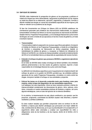 3.6 ENFOQUE DE GENERO
DEVIDA, debe implementar Ia perspectiva de genero en los programas y politicas en
materia de drogas que viene desarrollando, asegurando Ia participacion de las mujeres
en todas las etapas de su elaboraciOn, ejecucion, seguimiento y evaluaciOn; formular y
difundir medidas que tengan en cuenta las necesidades especificas de las mujeres y las
nitias en relaciOn con el problema de las drogas.
Si bien los Lineamientos con Enfoque de Genero (EG) de DEVIDA establecen las
orientaciones generates para fortalecer las intervenciones institucionales, se requiere
transversalizar el Enfoque de Genero en los tres escenarios de intervenciOn de DEVIDA:
GestiOn lnterna, Programas Presupuestales, y en Ia Estrategia Nacional de Lucha Contra
las Drogas; asi como a traves de sus ejecutores en los tres niveles de gobierno y en todo
el territorio nacional.
• Transversalizar
Transversalizar implica Ia asignaciOn de recursos especificos para genero; incorporar
el Analisis de Genero en los Programas Presupuestales, a traves de un diagnostico
de brechas y propuestas de intervenciOn en dichos programas, basado en
metodologias de analisis de genero; e, incorporar un Sistema de Indicadores de
Genero en Ia ENLCD, con criterios de interseccionalidad, activando Ia implementacion
del EG en Ia normatividad interna y el desarrollo de capacidades del recurso humano.
• Extender el enfoque de genero que promueve DEVIDA a organismos ejecutores
del Estado
El rot rector de DEVIDA debe irradiar el Enfoque de Genero tambien a las entidades
pOblicas pertenecientes a ios tres niveles de gobierno (nacional, regional y local)
responsables de Ia Estrategia Nacional de Lucha contra las Drogas.
La definiciOn de indicadores especificos para el seguimiento de Ia implementaciOn del
enfoque de genero en Ia gestion de DEVIDA permitira que, las entidades publicas
ejecutoras de los cuatro Programas Presupuestas, vinculados a Ia lucha contra las
drogas, incorporen tambien el enfoque en sus actividades y proyectos.
• Enfocar las tareas en el desarrollo sostenible tanto para hombres como para
mujeres, sobre Ia base del diagnostic° de sus necesidades especificas.
Los hallazgos han sido importantes. Ahora se hace necesario promover criterios de
interseccionalidad considerando las dimensiones de genero, etnia, pobreza, entre
otras, y tomando en cuenta necesidades practicas de hombres y mujeres, asf como
algunas estrategicas, como el caso del ejercicio de Ia violencia domestica.
En Ia practica, Ia implementacion de este criterio contribuira a, por ejemplo, que los
proyectos, programas y actividades de DEVIDA resulten mas eficientes y reporten
resultados y cambios cualitativos.
Es clave realizar estudios que permitan comprender como se conduce la vida de
hombres y mujeres para diseriar estrategias que promuevan una mejor calidad de
vida, considerando las diferencias, por lo que Ia profundizaciOn en Ia prospecciOn y el
seguimiento deben estar orientados a analizar con especificidad los roles y
obligaciones, tanto de los hombres y de las mujeres, dentro de Ia familia y de Ia
comunidad.
81
 