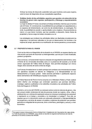 •
•
Enfocar las tareas de desarrollo sostenible tanto para hombres como para mujeres,
sobre Ia base del diagn6stico de sus necesidades especificas.
• Enfatizar dentro de las actividades, aspectos que apunten a la reduccion de las
brechas de g6nero mas urgentes: participacion y liderazgo y empoderamiento
economico
La mujer le dedica 47 horas a la semana al trabajo domestic° mientras que el hombre
solo 20 horas. En consecuencia, la posibilidad de que participen en capacitaciones y
en espacios de fortalecimiento, asi como los de entretenimiento, es restringida. Por
ende, Ia posibilidad de acceder a oportunidades como empleos o financiamientos es
menor a la que tienen hombres, que han accedido a educaciOn, tienen titulos de
propiedad y menos carga de trabajo vinculada a su rol.
Las estrategias que conducen las actividades deben ser disetiadas considerando las
exigencias y los patrones culturales en los que se desenvuelven los hombres y las
mujeres de campo, apuntando a su modificacion de manera paulatina y consensuada.
3.7 PROPUESTA PARA EL VRAEM
Como se ha visto en el diagnOstico de Ia situacion en el VRAEM, se requiere disefiar una
intervenciOn que parta de reconocer su heterogeneidad, que sea por lo tanto focalizada,
gradual y progresiva.
Para comenzar, es fundamental mejorar Ia situaciOn de seguridad de este territorio, tanto
el frente de los remanentes terroristas como en Ia presencia del sicariato y la red del
crimen organizado del Trafico !licit° de Drogas. Esto permitira desplegar con menos
riesgos otras acciones de lucha contra las drogas.
Las Fuerzas Armadas tienen is mision principal del combate a los remanentes terroristas
con operativos basados en labores de inteligencia y Ia interoperabilidad de sus
destacamentos y el apoyo policial. Estas acciones permitiran it pacificando espacios
dentro del territorio del VRAEM para impulsar eI desarrollo.
La Policia Nacional de Per0 en forma conjunta con el Ministerio PCiblico y Poder Judicial
deben disetiar una estrategia que contemple operativos que permitan identificar,
investigar, capturar y judicializar a los cabecillas vinculados a las actividades del Trafico
Ilicito de Drogas en el VRAEM.
Asimismo, en Ia zona del VRAEM, es necesario luchar contra Ia violencia de genero, mas
aCin porque existen evidencias de trata de personas donde las mujeres, nifios, nitias y
adolescentes son victimas de explotaciOn sexual y/o diversas modalidades de esclavitud
o explotaciOn en el trabajo o sometidos a Ia mendicidad o el peligro32. Para ello, se
requiere que en Ia intervencion exista una adecuada articulacion e interoperabilidad de
los programas y servicios de acceso a Ia justicia y sistemas de protecci6n que permitan
garantizar la integridad de las personas, tanto a nivel fisico, psicologico y sexual y a nivel
econOrnico.
32 Se sugiere revisar el documento CHS ALTERNATIVO Y EMABAJDA DE FINLANDIA EN LIMA (2016):
"La Trata de personas en el VRAEM". Lima, donde se describe Ia magnitud del fen6meno de trata de
personas en Ia cuenca cocalera del VRAEM.
82
 