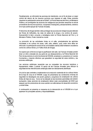 Paralelamente, se reforzaran las acciones de interdiccion, con el fin de tener un mejor
control del desvio de los insumos quimicos que ingresan al valle. Estas acciones
requieren la participacion activa de Ia SUNAT, Ia Policia Nacional del Pert) y el Ministerio
POblico y se privilegiaran las acciones de inteligencia que permitan desactivar Ia red de
proveedores de insumos quimicos, incluyendo el transporte y almacenamiento, esfuerzo
en el que podria apoyar las Fuerzas Armadas.
El decomiso de drogas tambien debe privilegiar las acciones de inteligencia para detectar
las firmas de traficantes, las rutas de salida de la droga y los centros de acopio.
Nuevamente Ia labor conjunta y estrategica entre la Policia Nacional del Per6 y eI
Ministerio POblico, Poder Judicial es crucial.
La promociOn de las actividades licitas en el valle, principalmente las agricolas
vinculadas a los cultivos de cacao, café, pina, platano, yuca, entre otros debe ser
reforzada. La participacion activa de las comunidades nativas debe fortalecer una alianza
contra los cultivos ilicitos y el Trafico Ilicito de Drogas.
Se espera que conforme se logre Ia pacificaciOn del valle, las Fuerzas Armadas podran
tener un retiro ordenado de una parte de sus destacamentos y Ia Policia Nacional del
Peru ira asumiendo el control territorial del VRAEM, ampliando su presencia con nuevas
Comisarias y mayores efectivos que garanticen Ia seguridad de estos ambitos y las
acciones antidrogas.
Las acciones antidroaas reaueriran que se compartan los recursos log isticos y
equipamiento militar y policial. El apoyo de las Fuerzas Armadas para reforzar la
seguridad de las intervenciones antidrogas debe ser debidamente planificado.
Uno de los ejes centrales a implementer es Ia reduccian sostenida de los cultivos ilicitos
de Ia hoja de coca en el VRAEM. Luego de presentarse las condiciones minimas de
seguridad se desplegara una acciOn gradual y progresiva de erradicaciOn de cultivos
ilicitos de hoja de coca. Como se ha indicado en las lecciones aprendidas del anterior
quinquenio, estas acciones de erradicacion deben estar acompaliadas del DAIS que
asegure que los productores de coca cuenten con alternativas de desarrollo economic°
y social licitas.
A continuacian se presenta un esquema de Ia intervencion en el VRAEM en el que
aparecen los principales actores y responsabilidades.
83
 