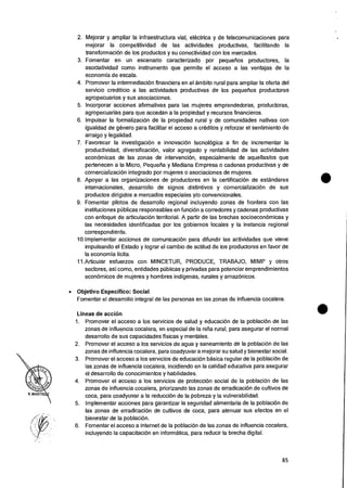 2. Mejorar y ampliar la infraestructura vial, electrica y de telecomunicaciones para
mejorar la competitividad de las actividades productivas, facilitando la
transformaciOn de los productos y su conectividad con los mercados.
3. Fomentar en un escenario caracterizado por pequelios productores, Ia
asociatividad como instrumento que permite el acceso a las ventajas de la
economia de escala.
4. Promover la intermediacion financiera en el ambito rural para ampliar la oferta del
servicio crediticio a las actividades productivas de los pequefios productores
agropecuarios y sus asociaciones.
5. Incorporar acciones afirmativas para las mujeres emprendedoras, productoras,
agropecuarias para que accedan a la propiedad y recursos financieros.
6. Impulsar la formalizaciOn de la propiedad rural y de comunidades nativas con
igualdad de genero para facilitar el acceso a creditos y reforzar el sentimiento de
arraigo y legalidad.
7. Favorecer la investigacion e innovacion tecnolOgica a fin de incrementar Ia
productividad, diversificacion, valor agregado y rentabilidad de las actividades
economicas de las zonas de intervenciOn, especialmente de aquellas/os que
pertenecen a la Micro, Pequefia y Mediana Empresa o cadenas productivas y de
comercializacion integrado por mujeres o asociaciones de mujeres.
8. Apoyar a las organizaciones de productores en la certificacion de estandares
internacionales, desarrollo de signos distintivos y comercializaciOn de sus
productos dirigidos a mercados especiales y/o convencionales.
9. Fomentar pilotos de desarrollo regional incluyendo zonas de frontera con las
instituciones pOblicas responsables en funciOn a corredores y cadenas productivas
con enfoque de articulacion territorial. A partir de las brechas socioecon6micas y
las necesidades identificadas por los gobiernos locales y la instancia regional
correspondiente.
10.Implementar acciones de comunicaciOn para difundir las actividades que viene
impulsando el Estado y lograr el cambio de actitud de los productores en favor de
Ia economia licita.
11.Articuiar esfuerzos con MINCETUR, PRODUCE, TRABAJO, MIMP y otros
sectores, asi como, entidades pUblicas y privadas para potenciar emprendimientos
economicos de mujeres y hombres indigenas, rurales y amazonicos.
• Objetivo Especifico: Social
Fomentar el desarrollo integral de las personas en las zonas de influencia cocalera.
Lineas de accion
1. Promover el acceso a los servicios de salud y educaci6n de la poblaciOn de las
zonas de influencia cocalera, en especial de Ia nina rural, para asegurar el normal
desarrollo de sus capacidades fisicas y mentales.
2. Promover el acceso a los servicios de agua y saneamiento de Ia poblaciOn de las
zonas de influencia cocalera, para coadyuvar a mejorar su salud y bienestar social.
3. Promover el acceso a los servicios de educaciOn basica regular de Ia poblaciOn de
las zonas de influencia cocalera, incidiendo en la calidad educativa para asegurar
el desarrollo de conocimientos y habilidades.
4. Promover eI acceso a los servicios de protecciOn social de Ia poblacion de las
zonas de influencia cocalera, priorizando las zonas de erradicacion de cultivos de
coca, para coadyuvar a Ia reducci6n de Ia pobreza y la vulnerabilidad.
5. Implementar acciones para garantizar Ia seguridad alimentaria de la poblaciOn de
las zonas de erradicacion de cultivos de coca, para atenuar sus efectos en el
bienestar de la poblaciOn.
6. Fomentar el acceso a Internet de la poblaciOn de las zonas de influencia cocalera,
incluyendo Ia capacitacion en informatica, para reducir la brecha digital.
85
 