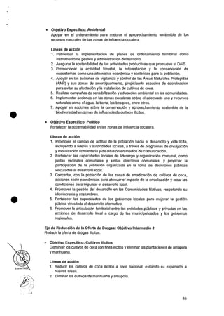 • Objetivo Especifico: Ambiental
Apoyar en el ordenamiento para mejorar el aprovechamiento sostenible de los
recursos naturales de las zonas de influencia cocalera.
Lineas de acci6n
1. Patrocinar Ia implementaciOn de planes de ordenamiento territorial como
instrumento de gestiOn y administraciOn del territorio.
2. Asegurar Ia sostenibilidad de las actividades productivas que promueve el DAIS.
3. Promocionar la actividad forestal, Ia reforestacian y Ia conservaciOn de
ecosistemas como una alternative econOrnica y sostenible para la poblaciOn.
4. Apoyar en las acciones de vigilancia y control de las Areas Naturales Protegidas
(ANP) y sus zonas de amortiguamiento, propiciando espacios de coordinacion
para evitar su afectacion y Ia instalaciOn de cultivos de coca.
5. Realizar campalias de sensibilizaciOn y educaciOn ambiental en las comunidades.
6. Implementar acciones en las zonas cocaleras sobre el adecuado use y recursos
naturales como eI agua, Ia tierra, los bosques, entre otros.
7. Apoyar en acciones sobre la conservaciOn y aprovechamiento sostenible de la
biodiversidad en zonas de influencia de cultivos ilicitos.
• Objetivo Especifico: Politico
Fortalecer la gobernabilidad en las zonas de influencia cocalera.
Lineas de accion
1. Promover el cambio de actitud de Ia poblaciOn hacia el desarrollo y vida licita,
incluyendo a lideres y autoridades locales, a traves de programas de divulgaciOn
y movilizaciOn comunitaria y de difusion en medios de comunicaciOn.
2. Fortalecer las capacidades locales de liderazgo y organizaciOn comunal, como
juntas vecinales comunales y juntas directivas comunales, y propiciar Ia
participacion de Ia poblacion organizada en la toma de decisiones pUblicas
vinculadas al desarrollo local.
3. Concertar, con Ia poblaciOn de las zonas de erradicaciOn de cultivos de coca,
acciones socio economicas para atenuar el impacto de Ia erradicacion y crear las
condiciones para impulsar el desarrollo local.
4. Promover Ia gestiOn del desarrollo en las Comunidades Nativas, respetando su
idiosincrasia y costumbres.
5. Fortalecer las capacidades de los gobiernos locales para mejorar Ia gestion
publica vinculada al desarrollo alternativo.
6. Promover Ia articulaciOn territorial entre las entidades publicas y privadas en las
acciones de desarrollo local a cargo de las municipalidades y los gobiernos
regionales.
Eje de Reduccion de la Oferta de Drogas: Objetivo Intermedio 2
Reducir Ia oferta de drogas ilicitas.
• Objetivo Especifico: Cultivos ilicitos
Disminuir los cultivos de coca con fines ilicitos y eliminar las plantaciones de amapola
y marihuana.
Lineas de acciOn
1. Reducir los cultivos de coca ilicitos a nivel nacional, evitando su expansion a
nuevas areas.
2. Eliminar los cultivos de marihuana y amapola.
86
 