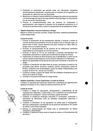 3. Establecer un mecanismo que permita contar con informaciOn consistente
permanentemente actualizada y oportuna para el monitoreo de Ia superficie y la
produccion de cultivos de coca con fines ilicitos.
4. Modernizar Ia institucion nacional (ENACO) encargada del control de Ia producciOn
y el comercio legal de hoja de coca que atienda Ia demanda legal, en concordancia
con los convenios internacionales.
5. Priorizar Ia complementariedad entre las acciones de erradicaci6n y
poserradicacion, para asegurar Ia insercion de los pequelios productores en el
circuito de Ia economia licita y reducir el resurgimiento de las plantaciones ilicitas.
• Objetivo Especifico: Insumos Quimicos y Drogas
Mejorar el control de insumos quimicos, drogas cocainicas, sustancias psicotropicas
y otras drogas ilicitas.
Lineas de accion
1. Priorizar Ia fiscalizacion de las transacciones referidas a compras y yentas de
insumos quimicos para identificar el punto de quiebre entre el mercado legal y el
desvio hacia eI ilicito. Desvio relevante tanto para enfrentar al Trafico Ilicito de
Drogas como a Ia evasion tributaria.
2. Promover la interoperatividad de las acciones de las instituciones nacionales
responsables de Ia incautacian de insumos quimicos.
3. Controlar el desvio al TID de las sustancias y productos farmacOuticos con
propiedades psicoactivas o usados para la obtencion de drogas de sintesis.
4. Implementer un sistema de alerta temprana para la identificacion y control de las
nuevas sustancias psicotropicas y de los insumos utilizados en su fabricaciOn.
5. Mejorar las capacidades de las fuerzas del orden para incrementar el decomiso de
drogas.
6. Fortalecer la interdiccion del trafico ilicito de droaas, priorizando el control en las
principales rutas aereas, terrestres, acuaticas, puertos, aeropuertos y pasos de
frontera, mediante el use de tecnologias, grupos de trabajo multisectoriales y con
ei apoyo de ias FF.AA., cuando sea necesaric.
7. Conformar comites y grupos de trabajo entre las entidades competentes para el
control de Ia oferta de drogas.
8. Combatir la microcomercializacion de drogas ilicitas.
• Objetivo Especifico: Crimen Organizado y Lavado de Activos
Fortalecer Ia capacidad del Estado para desarticular y judicializar las organizaciones
delictivas vinculadas al TID y lavado de activos proveniente del TID.
Lineas de acci6n
1. Enfatizar el trabajo de seguimiento, desarticulacion y judicializaciOn de las
organizaciones dedicadas y relacionadas al TID, empleando los procedimientos
especiales de investigacion: remesa controlada y agente encubierto.
2. Fortalecer Ia inteligencia antidrogas mejorando Ia coordinacion, producci6n e
intercambio de informacion entre las entidades competentes nacionales e
internacionales.
3. Fortalecer la articulaciOn de los operadores de justicia para Ia investigaciOn,
denuncia, judicializaciOn y penalizaciOn de las personas vinculadas al TID, lavado
de activos y otros delitos asociados.
4. Reforzar Ia institucionalidad del Estado para Ia administraci6n de bienes
incautados y decomisados.
5. Fortalecer el sistema de lucha contra el lavado de activos y el financiamiento del
terrorismo.
87
 