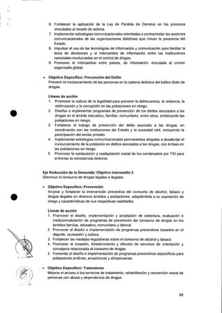 •
•
6. Fortalecer la aplicacion de Ia Ley de Perdida de Dominio en los procesos
vinculados al lavado de activos.
7. Implementer estrategias comunicacionales orientadas a contrarrestar las acciones
comunicacionales de las organizaciones delictivas que minas Ia presencia del
Estado.
8. Impulsar el use de las tecnologias de informaciOn y comunicaciOn para facilitar Ia
toma de decisiones y el intercambio de informaci6n entre las instituciones
nacionales involucradas en el control de drogas.
9. Promover el intercambio entre 'Daises, de informaciOn vinculada al crimen
organ izado global.
• Objetivo Especifico: Prevencion del Delito
Prevenir el involucramiento de las personas en Ia cadena delictiva del trafico ilicito de
drogas.
Lineas de accion
1. Promover la cultura de Ia legalidad para prevenir Ia delincuencia, la violencia, la
victimizaciOn y la corrupciOn en las poblaciones en riesgo.
2. Diseliar e implementar programas de prevencion de los delitos asociados a las
drogas en el ambito educativo, familiar, comunitario, entre otros, enfatizando las
poblaciones en riesgo.
3. Fortalecer el trabajo de prevenciOn del delito asociado a las drogas, en
coordinaciOn con las instituciones del Estado y la sociedad civil, incluyendo la
participaciOn del sector privado.
4. Implementar estrategias comunicacionales permanentes dirigidas a desalentar el
involucramiento de Ia poblaciOn en delitos asociados a las drogas, con enfasis en
las poblaciones en riesgo.
5. Promover la reeducacion y readaptaciOn social de los condenados por TID para
enfrentar Ia reincidencia delictiva.
Eje Reduccion de la Demanda: Objetivo Intermedio 3
Disminuir el consumo de drogas legales e ilegales.
• Objetivo Especifico: Prevencion
Ampliar y fortalecer la intervencion preventiva del consumo de alcohol, tabaco y
drogas ilegales en diversos ambitos y poblaciones, adaptandola a su exposiciOn de
riesgo y caracteristicas de sus respectivas realidades.
Lineas de acci6n
1. Promover el disetio, implementaciOn y ampliacion de cobertura, evaluacion e
institucionalizacion de programas de prevenciOn del consumo de drogas en los
ambitos familiar, educativo, comunitario y laboral.
2. Promover el disetio e implementaciOn de programas preventivos basados en el
deporte, recreacion y cultura.
3. Fortalecer las medidas regulatorias sobre el consumo de alcohol y tabaco.
4. Promover Ia creaciOn, fortalecimiento y difusiOn de servicios de orientaciOn y
consejeria relacionada al consumo de drogas.
5. Fomentar el disetio e implementacion de programas preventivos especificos para
poblaciones andinas, amazOnicas y afroperuanas.
• Objetivo Especifico: Tratamiento
Mejorar el acceso a los servicios de tratamiento, rehabilitacion y reinsercion social de
personas con abuso y dependencia de drogas.
88
 