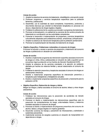 Lineas de accion
1. Ampliar Ia cobertura de servicios de tratamiento, rehabilitaciOn y reinsercion social.
2. Promover programas y servicios terapeuticos especificos para la poblacion
femenina y adolescente.
3. Desarrollar, con la autoridad de salud competente, lineamientos, protocolos y
documentos tecnicos que orienten la intervenciOn terapeutica en personas con
abuso y dependencia de drogas legates e ilegales.
4. Fortalecer la adherencia de los usuarios que acceden a programas de tratamiento.
5. Promover la formalizaciOn y Ia calidad de los servicios de los centros privados de
tratamiento en coordinaciOn con las autoridades competentes.
6. Fomentar el desarrollo e implementaciOn de programas y servicios terapeuticos
culturalmente adaptados para poblaciones andinas, amazOnicas y afroperuanas.
7. Ampliar la cobertura de intervencion terapeutica para la poblacion penitenciaria.
8. Promover Ia implementaciOn de tribunales de tratamiento de drogas.
• Objetivo Especifico: Poblaciones vulnerables al consumo de drogas
Promover Ia inclusiOn y acceso a servicios de prevenciOn y tratamiento del consumo
de drogas a poblaciones en situacion de vulnerabilidad.
Lineas de accion
1. Disefiar e implementar programas de intervencion especifica asociada al consumo
de drogas en nitias, ninos y adolescentes en situaci6n de calle y aquellos que se
encuentren bajo la protecciOn en los Centros de AtenciOn Residencial (CAR).
2. Ampliar la cobertura de los servicios orientados a Ia atenciOn de poblaciOn
afectada por hechos de violencia familiar y sexual relacionados al consumo de
droaas.
3. Fortalecer la atenci6n preventiva y terapeutica asociada al consumo de drogas en
adolescentes infractores.
4. Disefiar e implementar programas especificos de intervencion preventiva y
terapeutica para trabajadoras y trabajadores sexuales.
5. Disefiar e implementar programas especificos de prevenciOn y tratamiento para Ia
poblaciOn LGTBI.
• Objetivo Especifico: Reduccion de riesgos y datios
Mitigar los riesgos y datios asociados al consumo de alcohol, tabaco y otras drogas
psicoactivas.
Lineas de accion
1. Fortalecer las intervenciones para Ia prevenciOn de accidentes de transito
asociados al consumo de drogas.
2. Promover el diserio e implementaciOn de intervenciones especificas para Ia
prevenciOn de comportamientos de riesgo, enfermedades fisicas y trastornos
mentales asociados al consumo de drogas.
3. Promover el disefio e implementaciOn de programas preventivos del consumo de
alcohol, tabaco y drogas ilegales en mujeres gestantes.
4. Desarrollar acciones de manejo y prevenciOn de intoxicaciones y sobredosis a
sustancias psicoactivas.
5. Implementer acciones de acogida a personas en situaciOn de marginalidad con
dependencia a drogas.
89
 