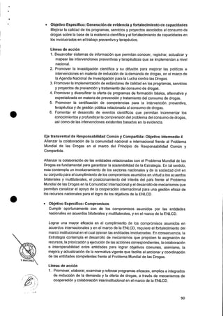 • Objetivo Especifico: Generacion de evidencia y fortalecimiento de capacidades
Mejorar Ia calidad de los programas, servicios y proyectos asociados al consumo de
drogas sobre la base de Ia evidencia cientifica y el fortalecimiento de capacidades en
los involucrados en el trabajo preventivo y terapeutico.
Lineas de accion
1.Desarrollar sistemas de informaci6n que permitan conocer, registrar, actualizar y
mapear las intervenciones preventivas y terapeuticas que se implementan a nivel
nacional.
2. Promover la investigacion cientifica y su difusiOn para mejorar las politicas e
intervenciones en materia de reducciOn de Ia demanda de drogas, en el marco de
Ia Agenda Nacional de InvestigaciOn para la Lucha contra las Drogas.
3.Promover Ia implementaciOn de estandares de calidad en los programas, servicios
y proyectos de prevencion y tratamiento del consumo de drogas.
4. Promover y diversificar la oferta de programas de formaciOn basica, alternativa y
especializada en materia de prevencion y tratamiento del consumo de drogas.
5. Promover Ia certificaciOn de competencias para la intervenciOn preventiva,
terapeutica y de gesti6n ptIblica relacionada al consumo de drogas.
6. Fomentar el desarrollo de eventos cientificos que permitan incrementar los
conocimientos y profundizar la comprensiOn del problema del consumo de drogas,
asi como de las intervenciones existentes basadas en Ia evidencia.
Eje transversal de Responsabilidad Comi'm y Compartida: Objetivo intermedio 4
Afianzar Ia colaboraciOn de Ia comunidad nacional e internacional frente al Problema
Mundial de las Drogas en el marco del Principio de Responsabilidad Comim y
Compartida.
Afianzar Ia colaboraciOn de las entidades relacionadas con el Problema Mundial de las
Drogas es fundamental para garantizar la sostenibilidad de Ia Estrategia. En tal sentido,
esta contempla un involucramiento de los sectores nacionales y de la sociedad civil en
su conjunto para el cumplimiento de los compromisos asumidos en virtud a los acuerdos
bilaterales y multilaterales, el posicionamiento del interes del pals frente al Problema
Mundial de las Drogas en Ia Comunidad Internacional y el desarrollo de mecanismos que
permitan canalizar el apoyo de Ia cooperaciOn internacional para una gestiOn eficaz de
los recursos nacionales para el logro de los objetivos de Ia ENLCD.
• Objetivo Especifico: Compromisos
Cumplir oportunamente con de los compromisos asumidos por las entidades
nacionales en acuerdos bilaterales y multilaterales, y en el marco de Ia ENLCD.
Lograr una mayor eficacia en el cumplimiento de los compromisos asumidos en
acuerdos internacionales y en el marco de Ia ENLCD, requiere el fortalecimiento del
marco institucional en el cual operan las entidades involucradas. En consecuencia, Ia
Estrategia contempla el desarrollo de mecanismos que propicien la asignaciOn de
recursos, la priorizaciOn y ejecuciOn de las acciones correspondientes, la colaboracion
e interoperabilidad entre entidades para lograr objetivos comunes, asimismo, Ia
mejora y actualizacion de Ia normative vigente que facilite el accionar y coordinacion
de las entidades competentes frente al Problema Mundial de las Drogas.
Lineas de accion
1. Promover, elaborar, examinar y reforzar programas eficaces, amplios e integrados
de reduccion de Ia demanda y Ia oferta de drogas, a traves de mecanismos de
cooperaci6n y colaboraciOn interinstitucional en el marco de la ENLCD.
90
 