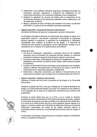 2. Implementer en las entidades nacionales programas y estrategias orientados a Ia
priorizacion, ejecuciOn, seguimiento y evaluacion del cumplimiento de los
compromisos asumidos en los mecanismos bilaterales y foros multilaterales.
3. Gestionar Ia asignaciOn de recursos del Estado para el cumplimiento de los
compromisos asumidos en los mecanismos bilaterales y foros multilaterales, a fin
de implementar Ia ENLCD.
4. Mejorar y actualizar el marco normativo para fortalecer el rol rector y coordinador
de DEVIDA, y el accionar de las entidades nacionales competentes.
• Objetivo Especifico: Cooperacion Nacional e Internacional
Diversificar las fOrmulas de apoyo de Ia cooperaciOn nacional e internacional.
La Estrategia contempla el desarrollo de mecanismos para canalizar el apoyo de Ia
cooperaciOn nacional e internacional, impulsando Ia formulaciOn de propuestas
tecnicas basadas en evidencias, Ia generaciOn de investigaciones e informacion
especializada para visibilizar eI problema de las drogas, y el desarrollo de
mecanismos para propiciar Ia participaciOn de las organizaciones privadas y de Ia
sociedad civil en su conjunto en Ia implementacion de Ia ENLCD.
Lineas de acciOn
1. Promover Ia coordinaciOn, capacitaciOn y asistencia tecnica de las entidades
nacionales para Ia formulaciOn de propuestas tecnicas basadas en evidencias
orientadas a canalizar el apoyo de Ia cooperaciOn nacional e internacional.
2. Promover Ia elaboraciOn, sistematizaciOn y difusion de investigaciones, estudios y
estadisticas, para visibilizar el problema de las drogas y definir politicas basadas
en evidencias.
3. Fortalecer eI Observatorio Peruano de Drogas y otras instituciones que investigan,
registran y difunden informaciOn sobre el problema de las drogas, a traves de Ia
cooperaciOn de los mecanismos bilaterales y multilaterales.
4. Implementer y desarrollar mecanismos que faciliten el involucramiento de las
organizaciones privadas y de Ia sociedad civil en Ia implementacion de Ia ENLCD.
• Objetivo Especifico: Incidencia internacional
Posicionar el interes del PerCi frente al problema de las drogas en Ia Comunidad
Internacional.
Fortalecer Ia posicion del Peril, como pais afectado por el Problema Mundial de las
Drogas, en Ia Comunidad Internacional, para influir en Ia definiciOn de las politicas y
en Ia orientaci6n de los flujos de Ia cooperaciOn internacional para enfrentar esta
problematica.
Promover Ia accion global para que en el PerCi y en el mundo se reduzcan
significativamente las manifestaciones del Problema Mundial de las Drogas, mediante
Ia concertaciOn de acciones concretas y medibles en los distintos foros multilaterales,
en el marco de Ia Politica Exterior del Peru y de Ia legislaciOn nacional vigente en Ia
materia, en estrecha relaciOn con el Ministerio de Relaciones Exteriores y las dernas
instituciones responsables del control de las drogas, buscando reforzar Ia
cooperaci6n tecnica y financiera no reembolsable para la lucha contra las drogas en
el Pen).
En tal sentido, Ia Estrategia contempla acciones orientadas a mejorar Ia coordinaciOn
interna y la incidencia internacional.
91
 