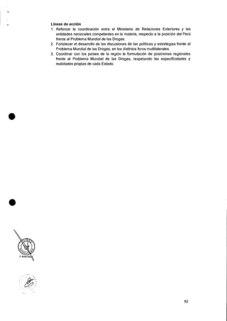 Lineas de acci6n
1. Reforzar Ia coordinaciOn entre el Ministerio de Relaciones Exteriores y las
entidades nacionales competentes en Ia materia, respecto a Ia posician del Pert)
frente al Problema Mundial de las Drogas.
2. Fortalecer el desarrollo de las discusiones de las politicas y estrategias frente al
Problema Mundial de las Drogas, en los distintos foros multilaterales.
3. Coordinar con los 'Daises de Ia region Ia formulaciOn de posiciones regionales
frente al Problema Mundial de las Drogas, respetando las especificidades y
realidades propias de cada Estado.
•
•
92
 