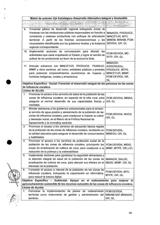 Matriz de actores: Eje Estrategico—Desarrollo Alternativo Integral y Sostenible
A, :40,i.
,
., • ;;:i; >
9. Fomentar photos de desarrollo regional incluyendo zonas de
fronteras con las instituciones pOblicas responsables en funcidn a
corredores y cadenas productivas con enfoque de articulaciOn
territorial. A partir de las brechas socioeconOmicas y las
necesidades identificadas por los gobiernos locales y Ia instancia
regional correspondiente.
MINAGRI, PRODUCE,
MINCETUR, MTC,
MINEM, MINAM, PCM-
DEVIDA, GR, GL.
10. Implementar acciones de comunicaciOn para difundir las
actividades que viene impulsando el Estado y lograr el cambio de
actitud de los productores en favor de Ia economia licita.
PCM-DEVIDA, MC-
IRTP, GR, GL.
11. Articular esfuerzos con MINCETUR, PRODUCE, TRABAJO,
MIMP y otros sectores, asi como, entidades pUblicas y privadas
para potenciar emprendimientos econOmicos de mujeres y
hombres indigenas, rurales y amazOnicos.
MINAGRI-
AGRORURAL,
PRODUCE, MTPE,
MINCETUR, MIMP,
PCM-DEVIDA, GR,
GL.
Objetivo Especifico - Social: Fomentar el desarrollo integral de las personas en las zonas
de influencia cocalera.
Lineas de Accion
1. Promover el acceso a los servicios de salud de Ia poblacion de las
zonas de influencia cocalera, en especial de la nina rural, para
asegurar el normal desarrollo de sus capacidades fisicas y
mentales.
PCM-DEVIDA, MINSA,
GR, GL.
2. Brindar asistencia a los gobiernos subnacionales para el acceso
at servicio de agua potable y saneamiento de Ia poblaciOn de las
zonas de influencia cocalera, para coadyuvar a mejorar su salud
y bienestar social, en el Marco de Ia Politica Nacional de
Saneamiento y Ia normativa sectorial.
PCM-DEVIDA, MVCS,
GR, GL.
3. Promover el acceso a los servicios de educacion basica regular
de Ia poblacion de las zonas de influencia cocalera, incidiendo en
la calidad educativa para asegurar el desarrollo de conocimientos
y habilidades.
PCM-DEVIDA,
MINEDU, GR, GL.
4. Promover el acceso a los servicios de protecciOn social de Ia
poblaciOn de las zonas de influencia cocalera, priorizando las
zonas de erradicacion de cultivos de coca, para coadyuvar a la
reducciOn de Ia pobreza y Ia vulnerabilidad.
PCM-DEVIDA, MIDIS,
MIMP, MTPE, GR y GL
5. Implementar acciones para garantizar Ia seguridad alimentaria y
Ia atencion integral de salud de Ia poblacion de las zonas de
erradicaciOn de cultivos de coca, para atenuar sus efectos en el
bienestar de la poblacion.
MINAGRI, SALUD,
MIDIS, MIMP, GR, GL.
6. Fomentar el acceso a Internet de Ia poblaciOn de las zonas de
influencia cocalera, incluyendo Ia capacitacion en informatica,
para reducir Ia brecha digital.
PCM-DEVIDA, MTC,
MTPE, GR, GL.
Objetivo Especifico — Ambiental: Apoyar en el ordenamiento para mejorar el
aprovechamiento sostenible de los recursos naturales de las zonas de influencia cocalera.
Lineas de Accion
1. Patrocinar Ia implementaciOn de planes de ordenamiento
territorial como instrumento de gestion y administracian del
territorio.
PCM-DEVIDA,
MINAM-IIAP MINAGRI,
GR, GL.
96
 
