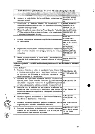 Matriz de actores: Eje Estrategico—Desarrollo Alternativo Integral y Sostenible
- , , , - , . q. •.“4,-,(i),
Ft ti
2. Asegurar Ia sostenibilidad de las actividades productivas que
promueve el DAIS.
MINAGRI, MINAM,
PCM-DEVIDA , GR,
GL.
3. Promocionar la actividad forestal, la reforestacion y Ia
conservacion de ecosistemas como una alternativa econOmica y
sostenible para la poblacion.
MINAM, MINAGRI-
SERFOR, PCM-
DEVIDA, GR, GL.
4. Mejorar Ia vigilancia y control de las Areas Naturales Protegidas
(ANP) y sus zonas de amortiguamiento para evitar su afectaciOn
y Ia instalaciOn de cultivos de coca.
MINAM-SERNANP,
PCM-DEVIDA, GR,
GL.
5. Realizar campanas de sensibilizacion y educacion ambiental en
las comunidades.
MINAGRI-
AGRORURAL-
SERFOR, MINAM-
IIAP, PCM-DEVIDA,
GR, GL.
6. Implemental- acciones en las zonas cocaleras sobre el adecuado
uso y recursos naturales como el agua, Ia tierra, los bosques,
entre otros.
MINAGRI-ANA-
AGRORURAL-
SERFOR, MINAM,
PCM-DEVIDA, GR,
GL.
7. Apoyar en acciones sobre la conservacion y aprovechamiento
sostenible de Ia biodiversidad en zonas de influencia de cultivos
ilicitos
MINAM, MINAGRI-
SERFOR
Objetivo Especifico — Politico: Fortalecer la gobernabilidad en las zonas de influencia
cocalera.
Lineas de Accion
1. Promover el cambio de actitud de Ia poblaciOn hacia el desarrollo
y vida licita, incluyendo a iideres y autoridades locates, a traves
de programas de divulgaciOn y movilizaciOn comunitaria y de
difusion en medios de comunicacion.
PCM-DEVIDA, MC-
IRTP, MINAGRI, GR,
GL.
2. Fortalecer las capacidades locales de liderazgo y organizacidin
comunal, como juntas vecinales comunales y juntas directivas
comunales, y propiciar Ia participacion de Ia poblacitin organizada
en la toma de decisiones pCiblicas vinculadas al desarrollo local.
PCM-DEVIDA, GR,
GL.
3. Concertar, con la poblacion de las zonas de erradicacion de
cultivos de coca, acciones socio econornicas para atenuar el
impacto de la erradicacion y crear las condiciones para impulsar
el desarrollo local.
PCM-DEVIDA. GR,
GL.
4. Promover la gestion del desarrollo en las Comunidades Nativas,
respetando su idiosincrasia y costumbres.
PCM-DEVIDA,
MINAGRI, MC, GR,
GL.
5. Fortalecer las capacidades de los gobiernos locales para mejorar
la gestion pilblica vinculada al desarrollo alternativo.
MEF, PCM-DEVIDA,
GR, GL.
6. Promover la articulacion territorial entre las entidades publicas y
privadas en las acciones de desarrollo local a cargo de las
municipalidades y los gobiernos regionales.
MINAGRI, MEF, MTC,
MIDIS, MEM, MINAM,
GR, GL, PCM-
DEVIDA.
97
 