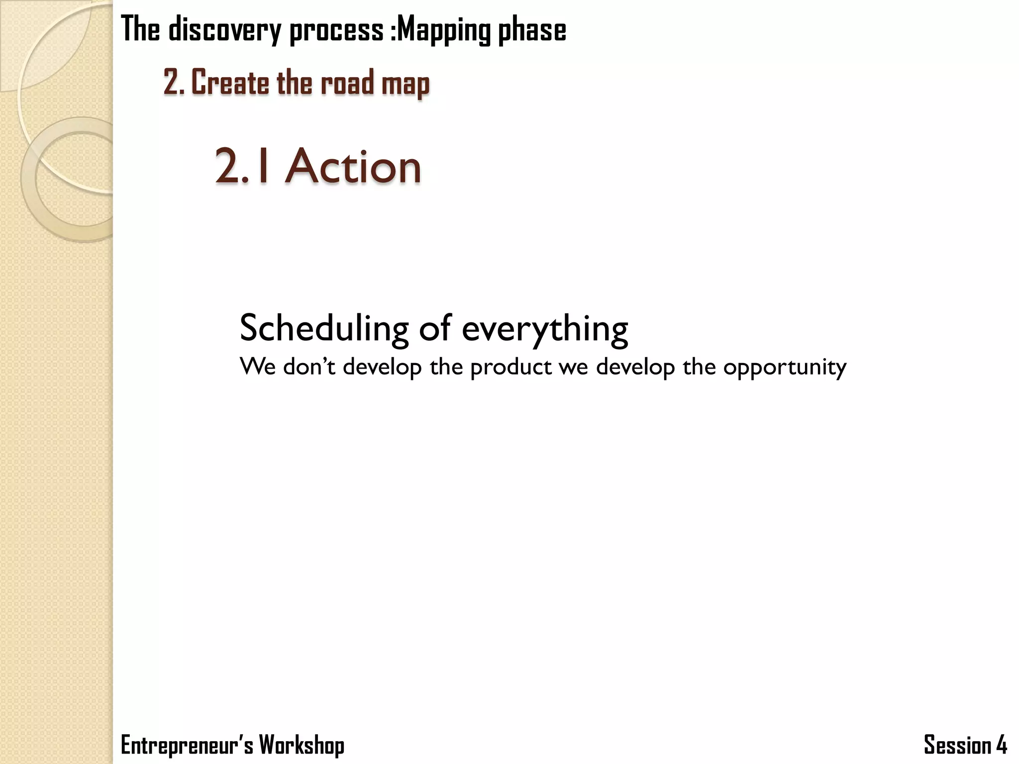 The discovery process :Mapping phase
    2. Create the road map

         2.1 Action


            Scheduling of everything
            We don’t develop the product we develop the opportunity




Entrepreneur’s Workshop                                               Session 4
 