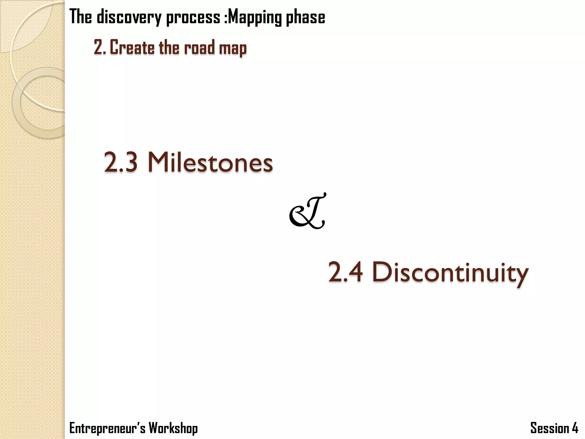 The discovery process :Mapping phase
    2. Create the road map




      2.3 Milestones
                              &
                                       2.4 Discontinuity




Entrepreneur’s Workshop                                    Session 4
 