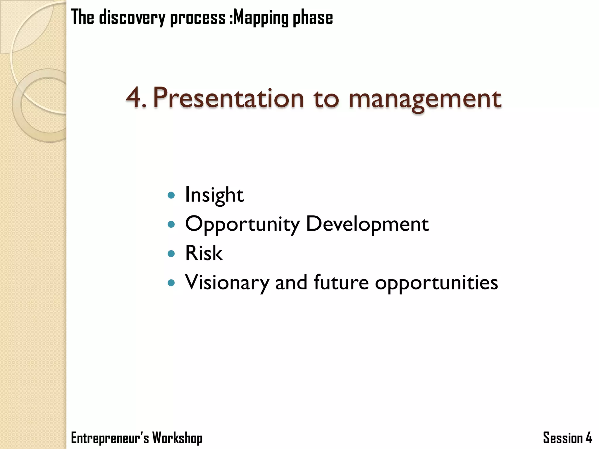 The discovery process :Mapping phase



         4. Presentation to management


                   Insight
                   Opportunity Development
                   Risk
                   Visionary and future opportunities




Entrepreneur’s Workshop                                  Session 4
 