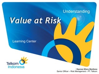 Understanding
Learning Center
Value at Risk
I Nyoman Wisnu Wardhana
Senior Officer – Risk Management - PT. Telkom
 