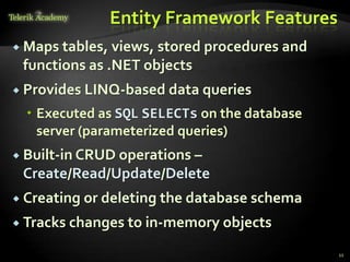 Entity Framework Features
 Maps tables, views, stored procedures and
functions as .NET objects
 Provides LINQ-based data queries
 Executed as SQL SELECTs on the database
server (parameterized queries)
 Built-in CRUD operations –
Create/Read/Update/Delete
 Creating or deleting the database schema
 Tracks changes to in-memory objects
11
 
