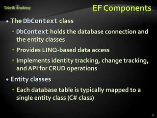 EF Components
 The DbContext class
 DbContext holds the database connection and
the entity classes
 Provides LINQ-based data access
 Implements identity tracking, change tracking,
and API for CRUD operations
 Entity classes
 Each database table is typically mapped to a
single entity class (C# class)
15
 